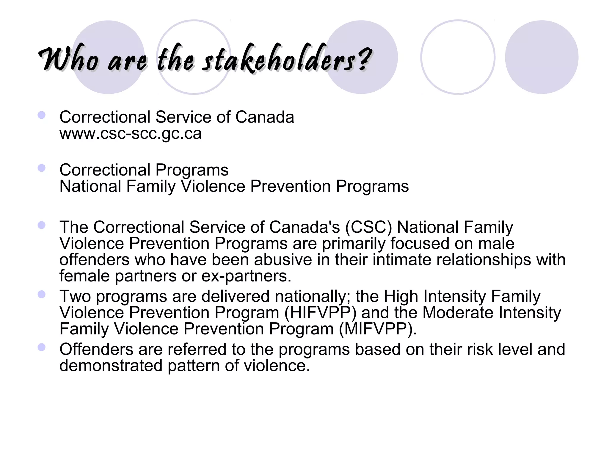 Who are the stakeholders?Who are the stakeholders?
 Correctional Service of Canada
www.csc-scc.gc.ca
 Correctional Programs
National Family Violence Prevention Programs
 The Correctional Service of Canada's (CSC) National Family
Violence Prevention Programs are primarily focused on male
offenders who have been abusive in their intimate relationships with
female partners or ex-partners.
 Two programs are delivered nationally; the High Intensity Family
Violence Prevention Program (HIFVPP) and the Moderate Intensity
Family Violence Prevention Program (MIFVPP).
 Offenders are referred to the programs based on their risk level and
demonstrated pattern of violence.
 