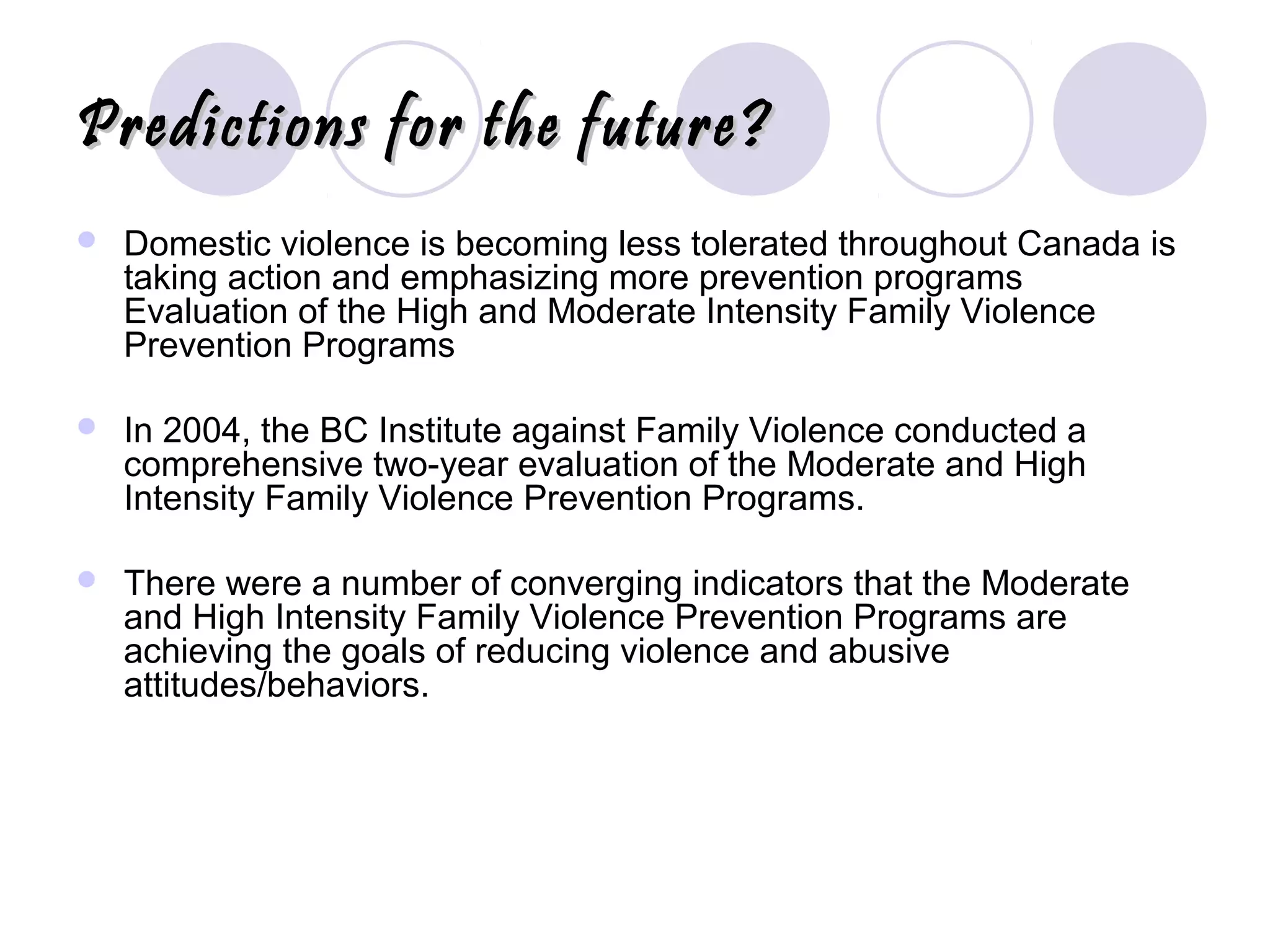 Predictions for the future?Predictions for the future?
 Domestic violence is becoming less tolerated throughout Canada is
taking action and emphasizing more prevention programs
Evaluation of the High and Moderate Intensity Family Violence
Prevention Programs
 In 2004, the BC Institute against Family Violence conducted a
comprehensive two-year evaluation of the Moderate and High
Intensity Family Violence Prevention Programs.
 There were a number of converging indicators that the Moderate
and High Intensity Family Violence Prevention Programs are
achieving the goals of reducing violence and abusive
attitudes/behaviors.
 