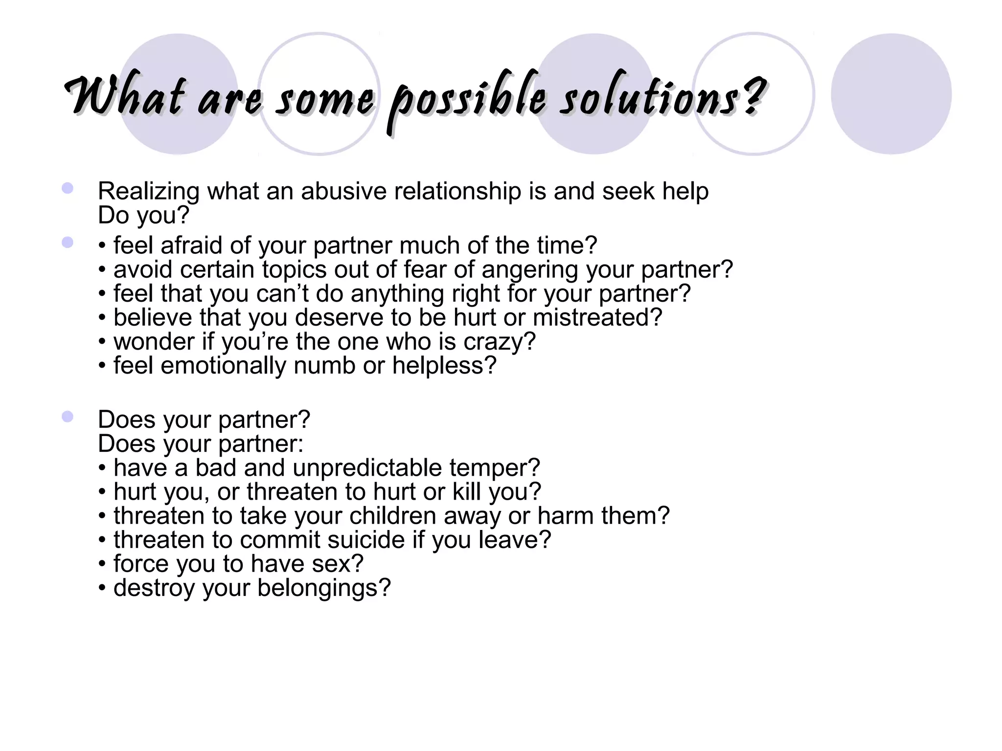 What are some possible solutions?What are some possible solutions?
 Realizing what an abusive relationship is and seek help
Do you?
 • feel afraid of your partner much of the time?
• avoid certain topics out of fear of angering your partner?
• feel that you can’t do anything right for your partner?
• believe that you deserve to be hurt or mistreated?
• wonder if you’re the one who is crazy?
• feel emotionally numb or helpless?
 Does your partner?
Does your partner:
• have a bad and unpredictable temper?
• hurt you, or threaten to hurt or kill you?
• threaten to take your children away or harm them?
• threaten to commit suicide if you leave?
• force you to have sex?
• destroy your belongings?
 