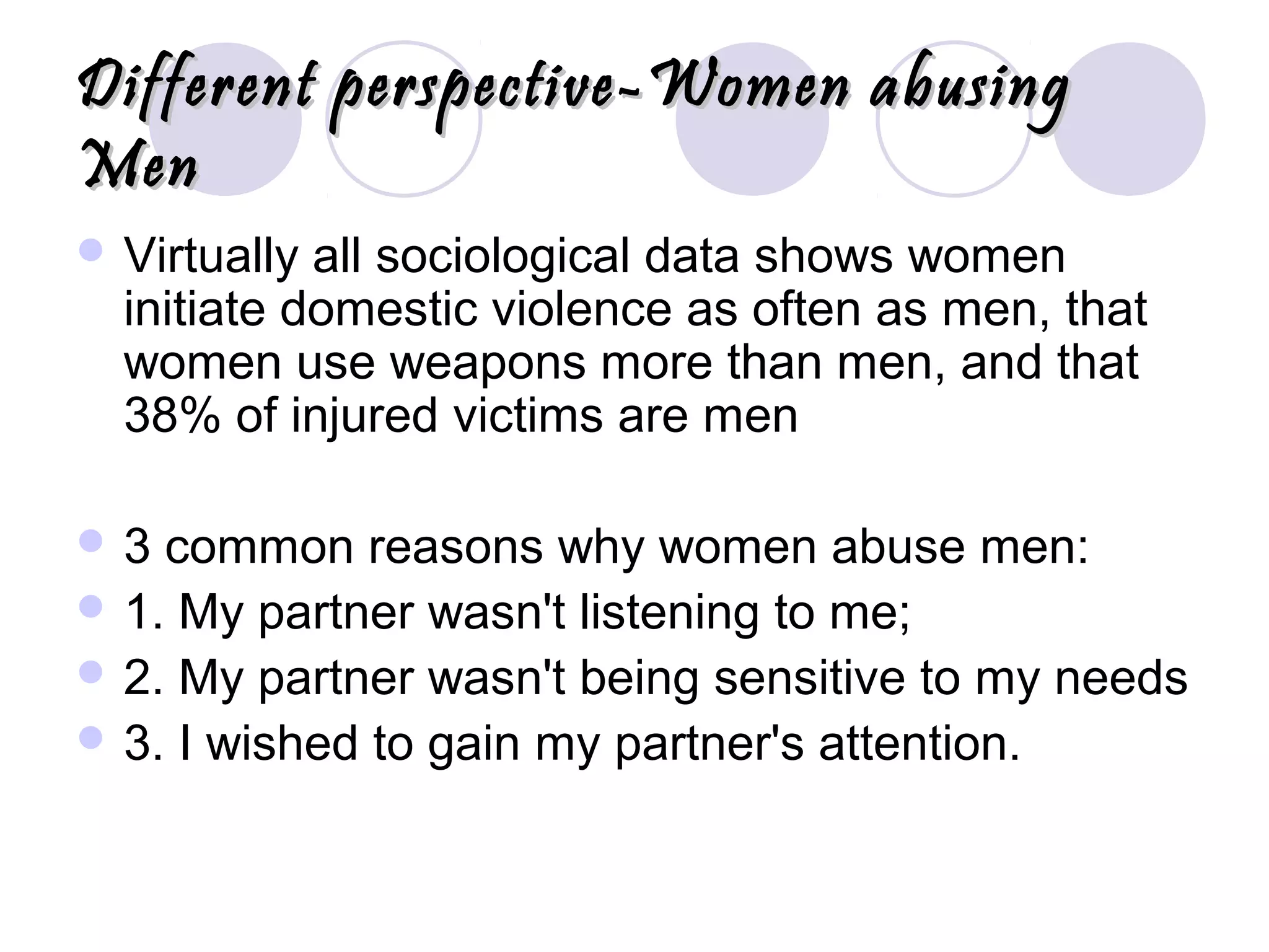 Different perspective-Women abusingDifferent perspective-Women abusing
MenMen
 Virtually all sociological data shows women
initiate domestic violence as often as men, that
women use weapons more than men, and that
38% of injured victims are men
 3 common reasons why women abuse men:
 1. My partner wasn't listening to me;
 2. My partner wasn't being sensitive to my needs
 3. I wished to gain my partner's attention.
 