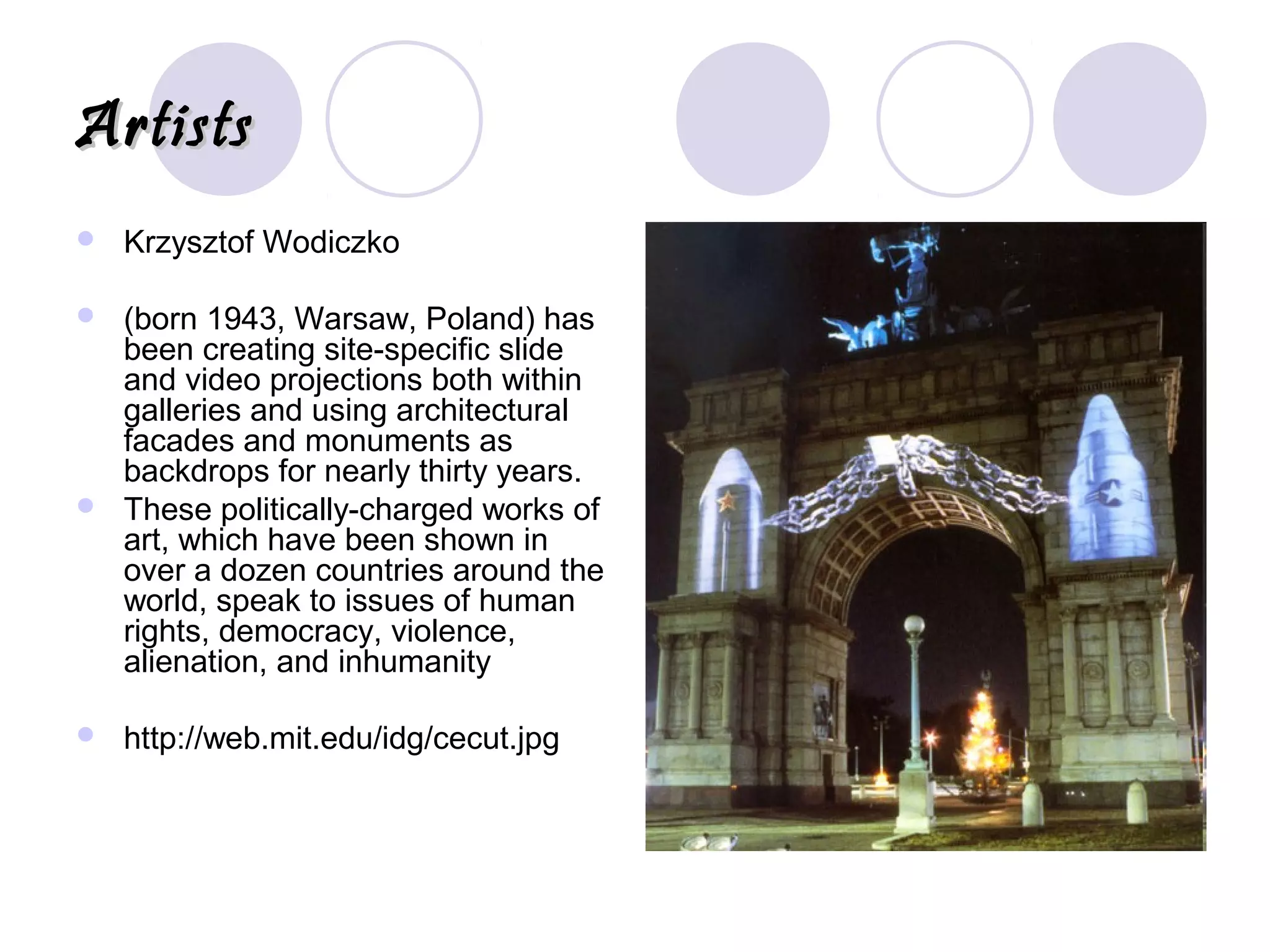 ArtistsArtists
 Krzysztof Wodiczko
 (born 1943, Warsaw, Poland) has
been creating site-specific slide
and video projections both within
galleries and using architectural
facades and monuments as
backdrops for nearly thirty years.
 These politically-charged works of
art, which have been shown in
over a dozen countries around the
world, speak to issues of human
rights, democracy, violence,
alienation, and inhumanity
 http://web.mit.edu/idg/cecut.jpg
 