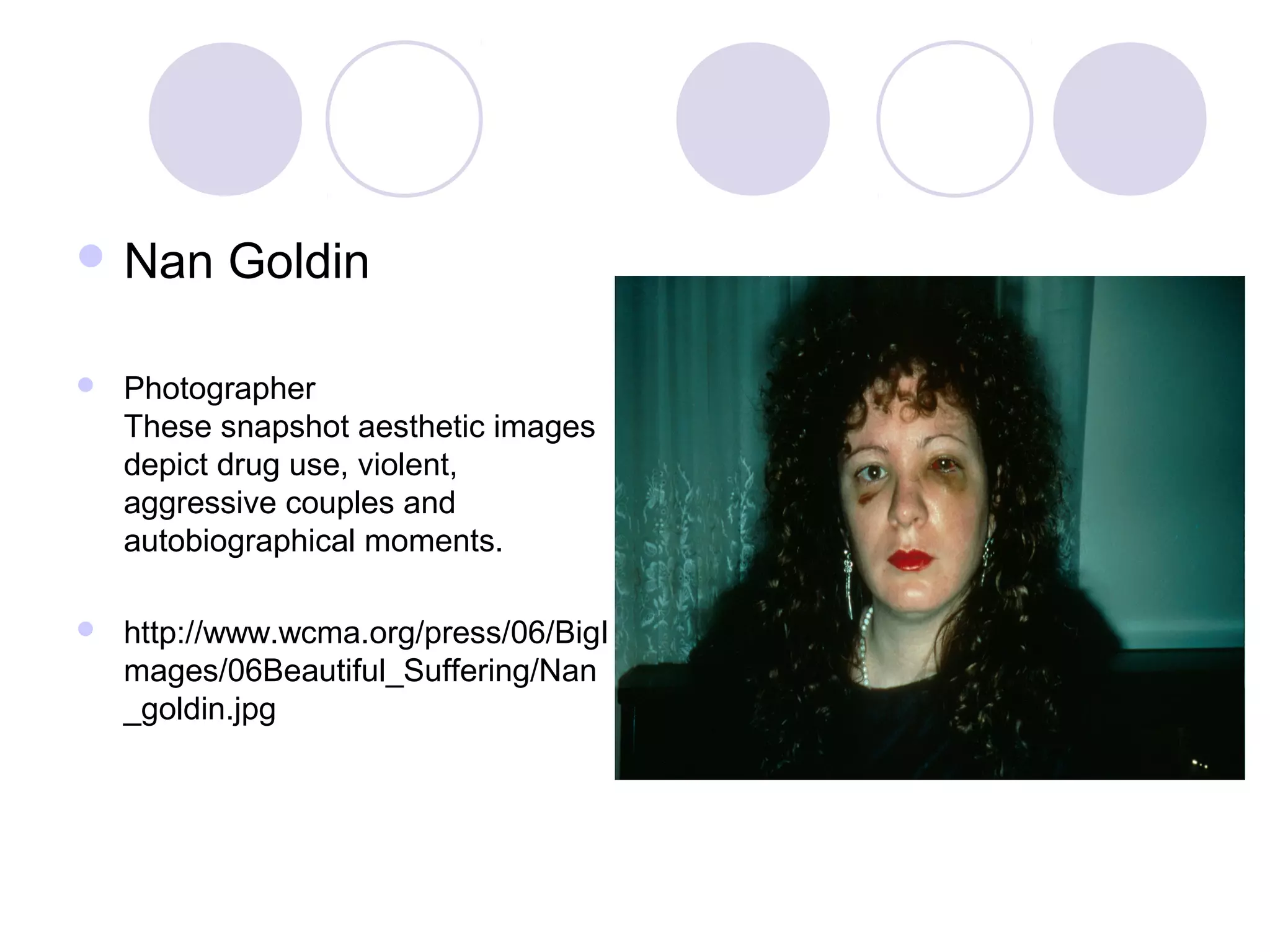  Nan Goldin
 Photographer
These snapshot aesthetic images
depict drug use, violent,
aggressive couples and
autobiographical moments.
 http://www.wcma.org/press/06/BigI
mages/06Beautiful_Suffering/Nan
_goldin.jpg
 