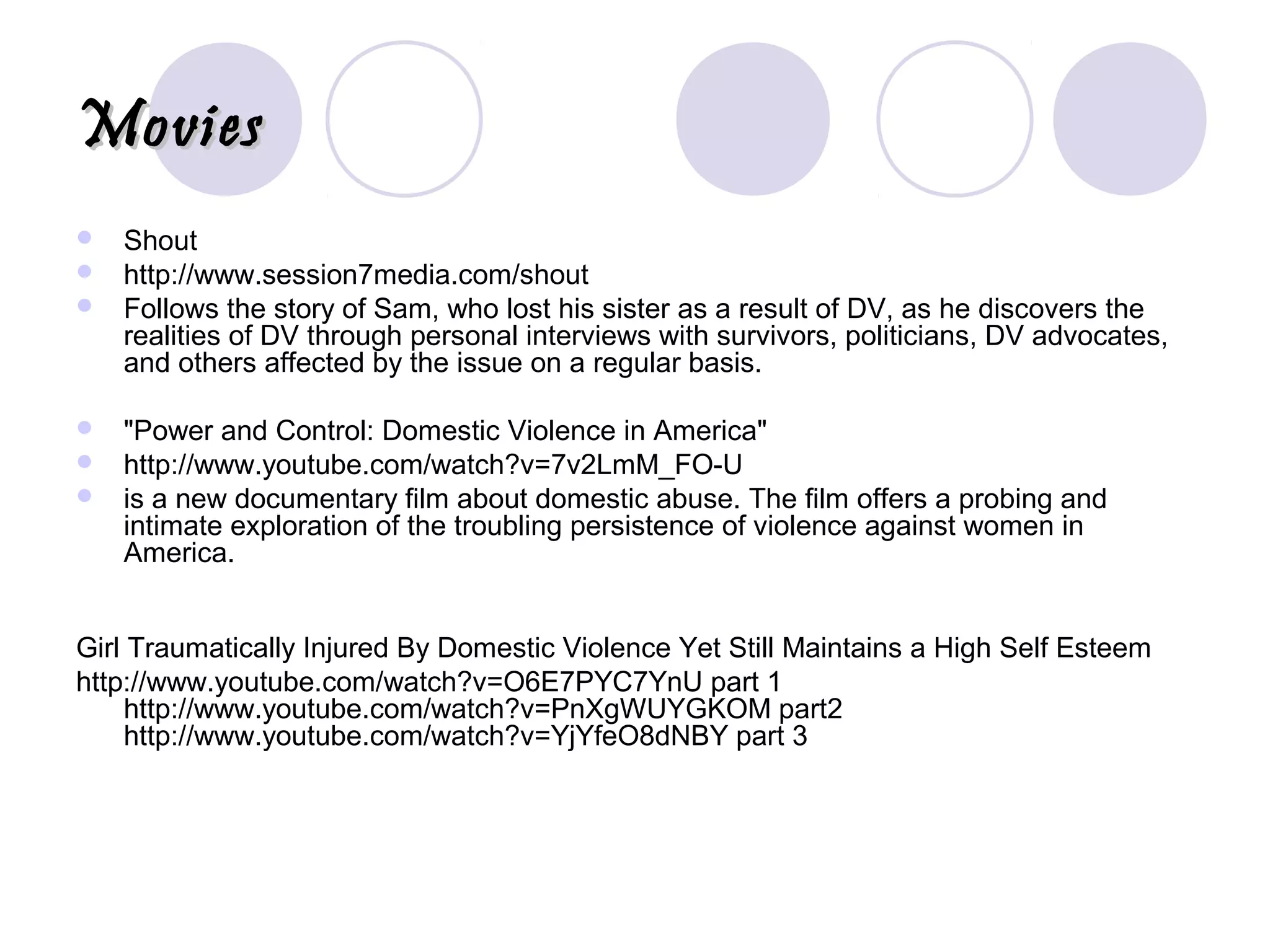 MoviesMovies
 Shout
 http://www.session7media.com/shout
 Follows the story of Sam, who lost his sister as a result of DV, as he discovers the
realities of DV through personal interviews with survivors, politicians, DV advocates,
and others affected by the issue on a regular basis.
 "Power and Control: Domestic Violence in America"
 http://www.youtube.com/watch?v=7v2LmM_FO-U
 is a new documentary film about domestic abuse. The film offers a probing and
intimate exploration of the troubling persistence of violence against women in
America.
Girl Traumatically Injured By Domestic Violence Yet Still Maintains a High Self Esteem
http://www.youtube.com/watch?v=O6E7PYC7YnU part 1
http://www.youtube.com/watch?v=PnXgWUYGKOM part2
http://www.youtube.com/watch?v=YjYfeO8dNBY part 3
 