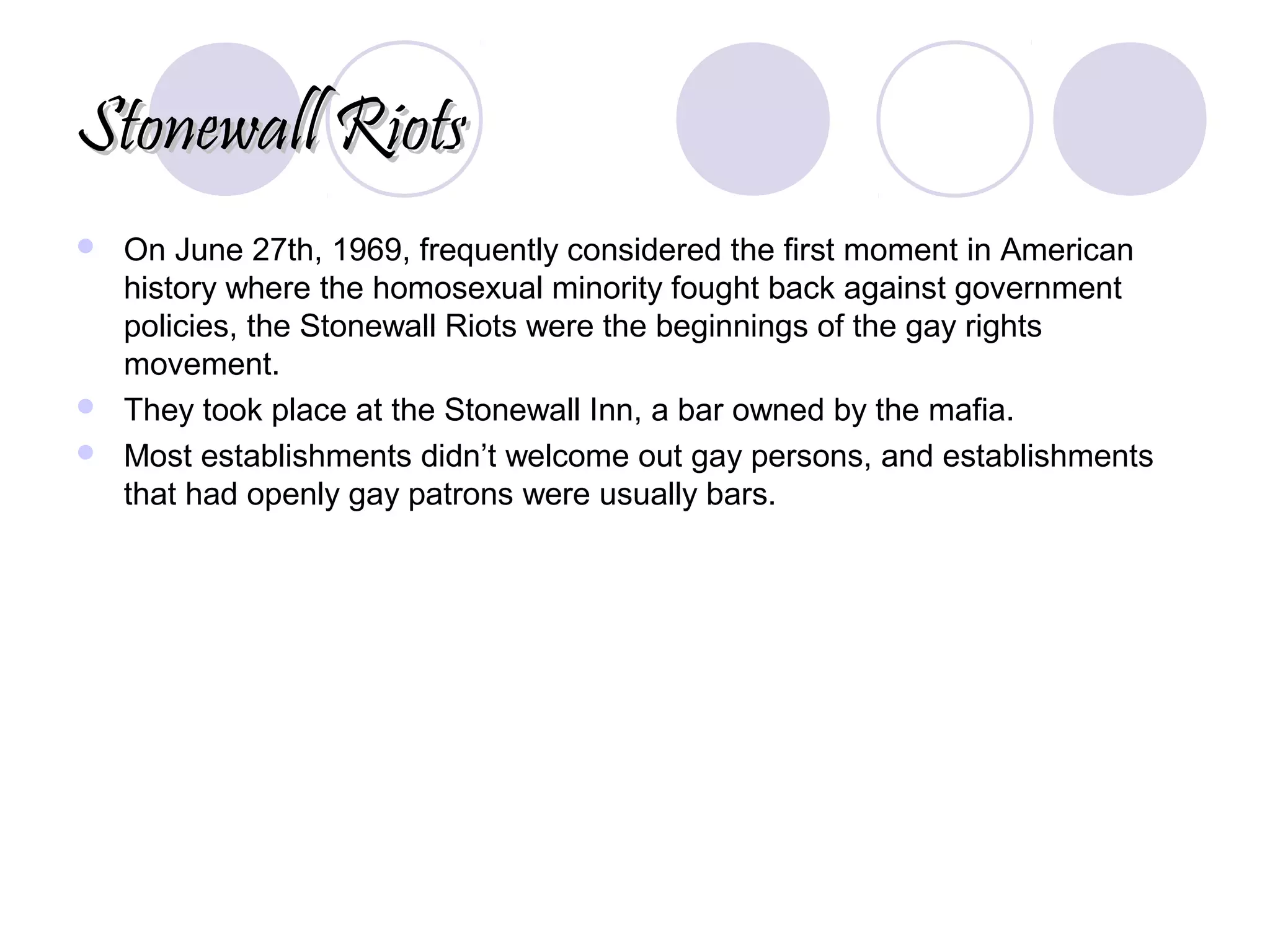 Stonewall RiotsStonewall Riots
 On June 27th, 1969, frequently considered the first moment in American
history where the homosexual minority fought back against government
policies, the Stonewall Riots were the beginnings of the gay rights
movement.
 They took place at the Stonewall Inn, a bar owned by the mafia.
 Most establishments didn’t welcome out gay persons, and establishments
that had openly gay patrons were usually bars.
 