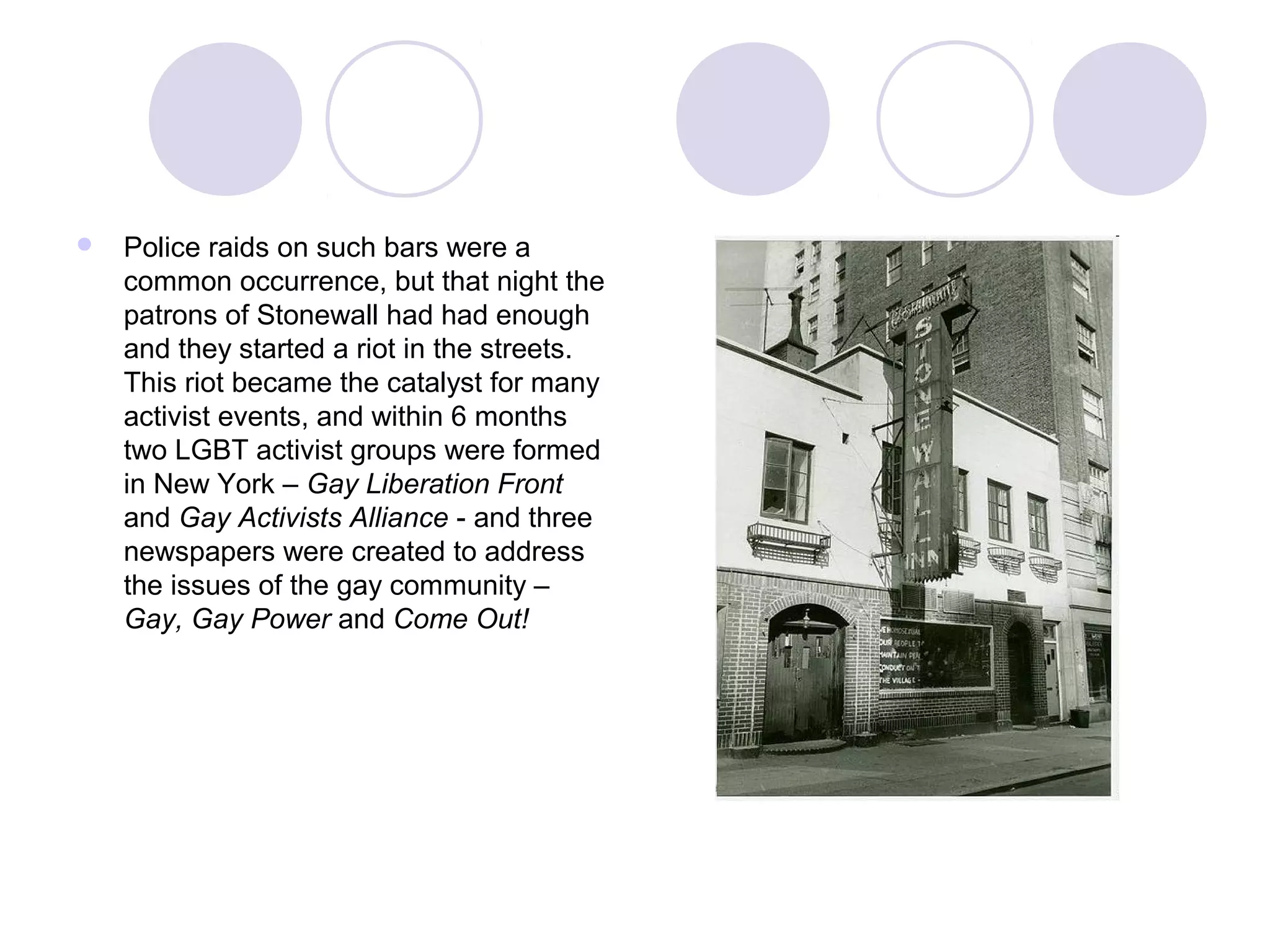  Police raids on such bars were a
common occurrence, but that night the
patrons of Stonewall had had enough
and they started a riot in the streets.
This riot became the catalyst for many
activist events, and within 6 months
two LGBT activist groups were formed
in New York – Gay Liberation Front
and Gay Activists Alliance - and three
newspapers were created to address
the issues of the gay community –
Gay, Gay Power and Come Out!
 