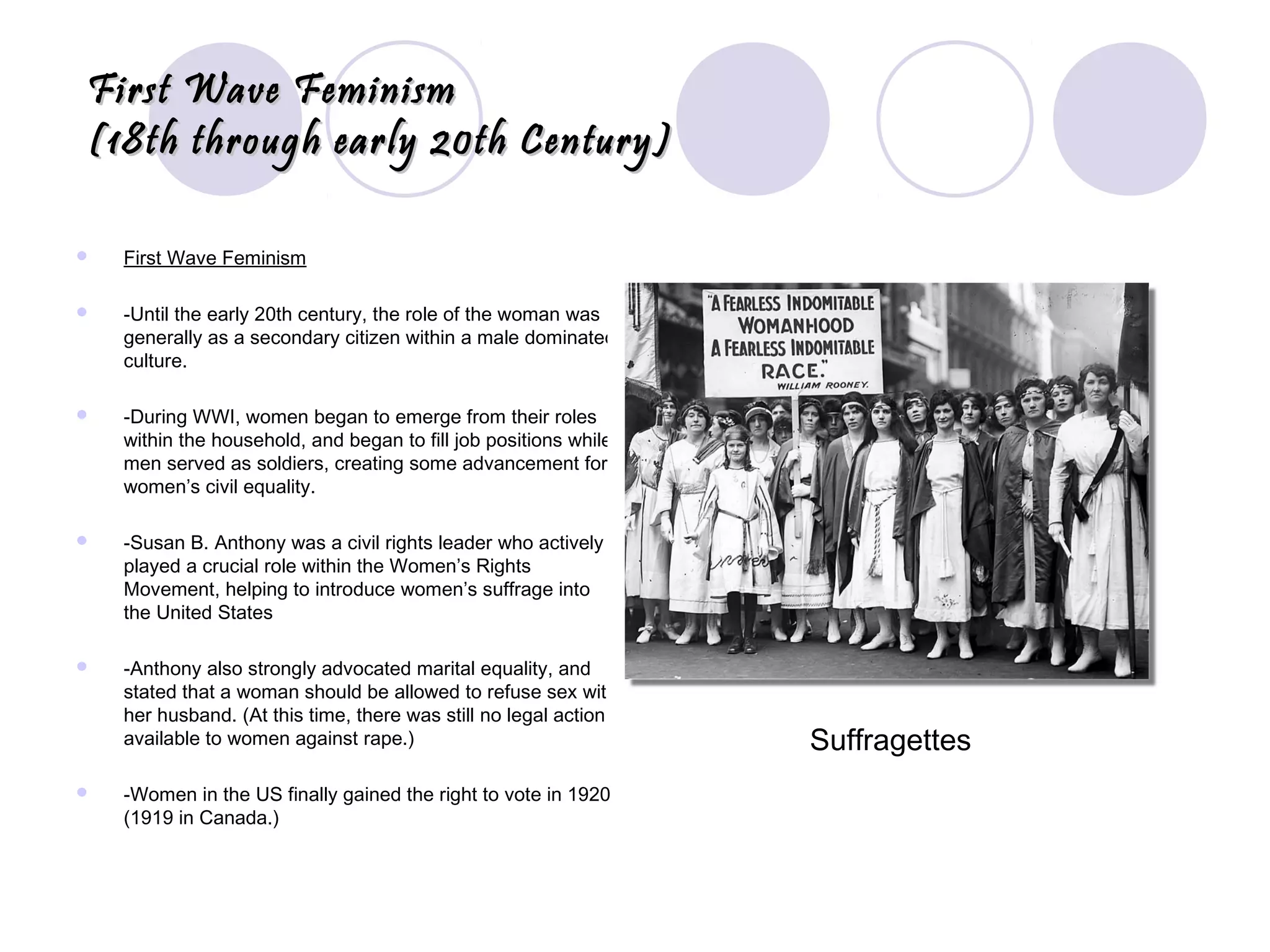 First Wave FeminismFirst Wave Feminism
(18th through early 20th Century)(18th through early 20th Century)
 First Wave Feminism
 -Until the early 20th century, the role of the woman was
generally as a secondary citizen within a male dominated
culture.
 -During WWI, women began to emerge from their roles
within the household, and began to fill job positions while
men served as soldiers, creating some advancement for
women’s civil equality.
 -Susan B. Anthony was a civil rights leader who actively
played a crucial role within the Women’s Rights
Movement, helping to introduce women’s suffrage into
the United States
 -Anthony also strongly advocated marital equality, and
stated that a woman should be allowed to refuse sex with
her husband. (At this time, there was still no legal action
available to women against rape.)
 -Women in the US finally gained the right to vote in 1920
(1919 in Canada.)
Suffragettes
 