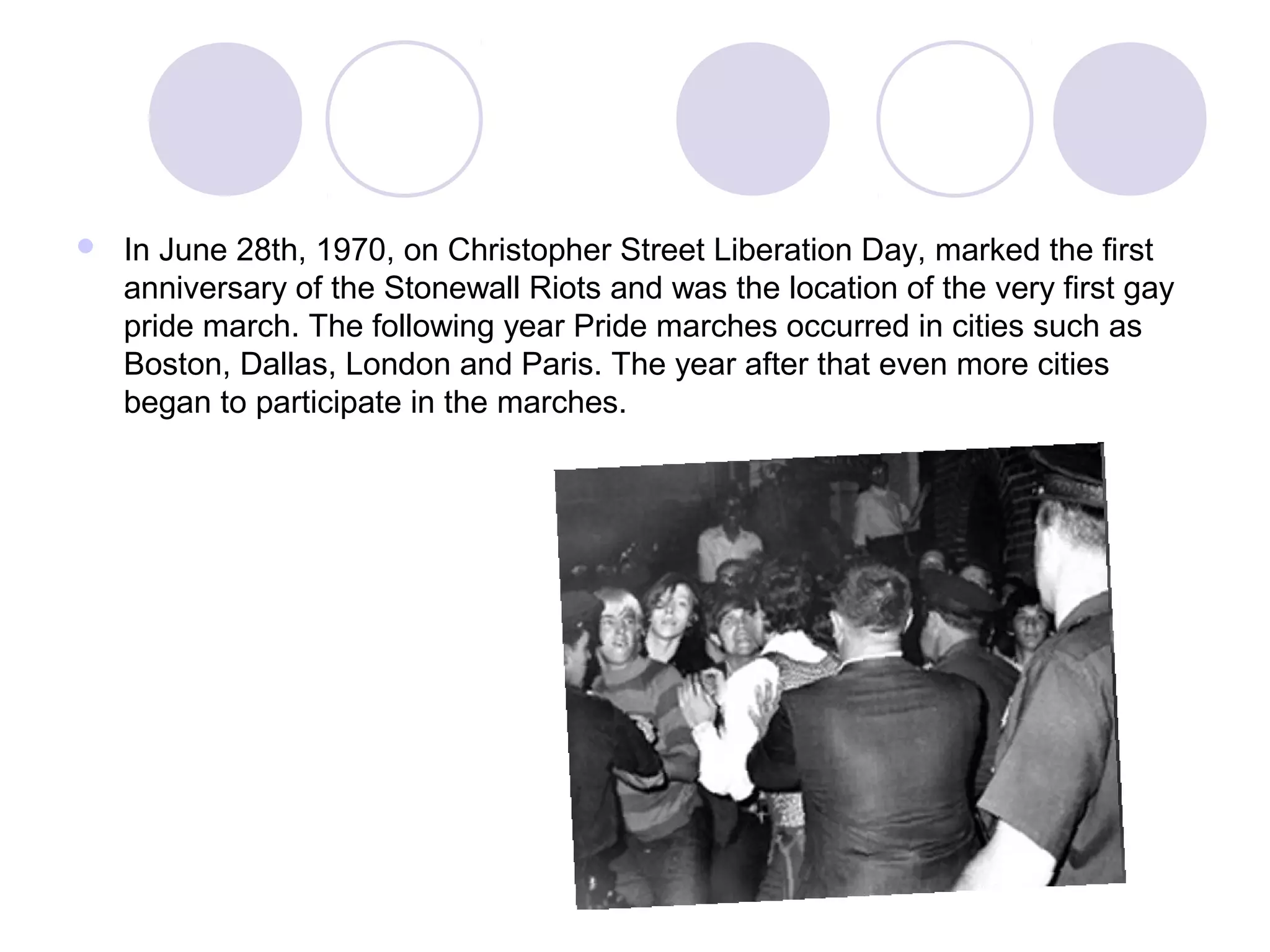  In June 28th, 1970, on Christopher Street Liberation Day, marked the first
anniversary of the Stonewall Riots and was the location of the very first gay
pride march. The following year Pride marches occurred in cities such as
Boston, Dallas, London and Paris. The year after that even more cities
began to participate in the marches.
 