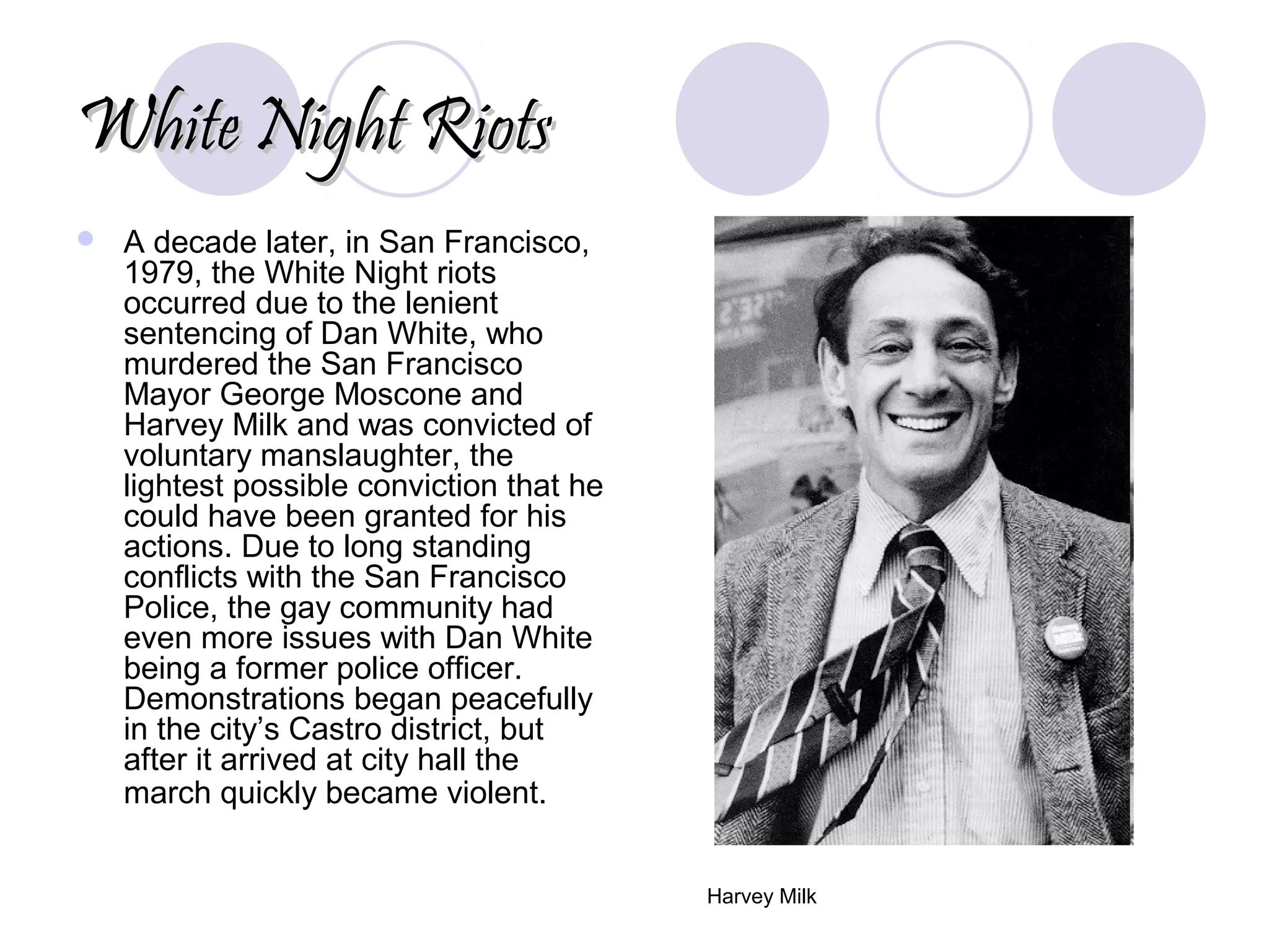 White Night RiotsWhite Night Riots
 A decade later, in San Francisco,
1979, the White Night riots
occurred due to the lenient
sentencing of Dan White, who
murdered the San Francisco
Mayor George Moscone and
Harvey Milk and was convicted of
voluntary manslaughter, the
lightest possible conviction that he
could have been granted for his
actions. Due to long standing
conflicts with the San Francisco
Police, the gay community had
even more issues with Dan White
being a former police officer.
Demonstrations began peacefully
in the city’s Castro district, but
after it arrived at city hall the
march quickly became violent.
Harvey Milk
 