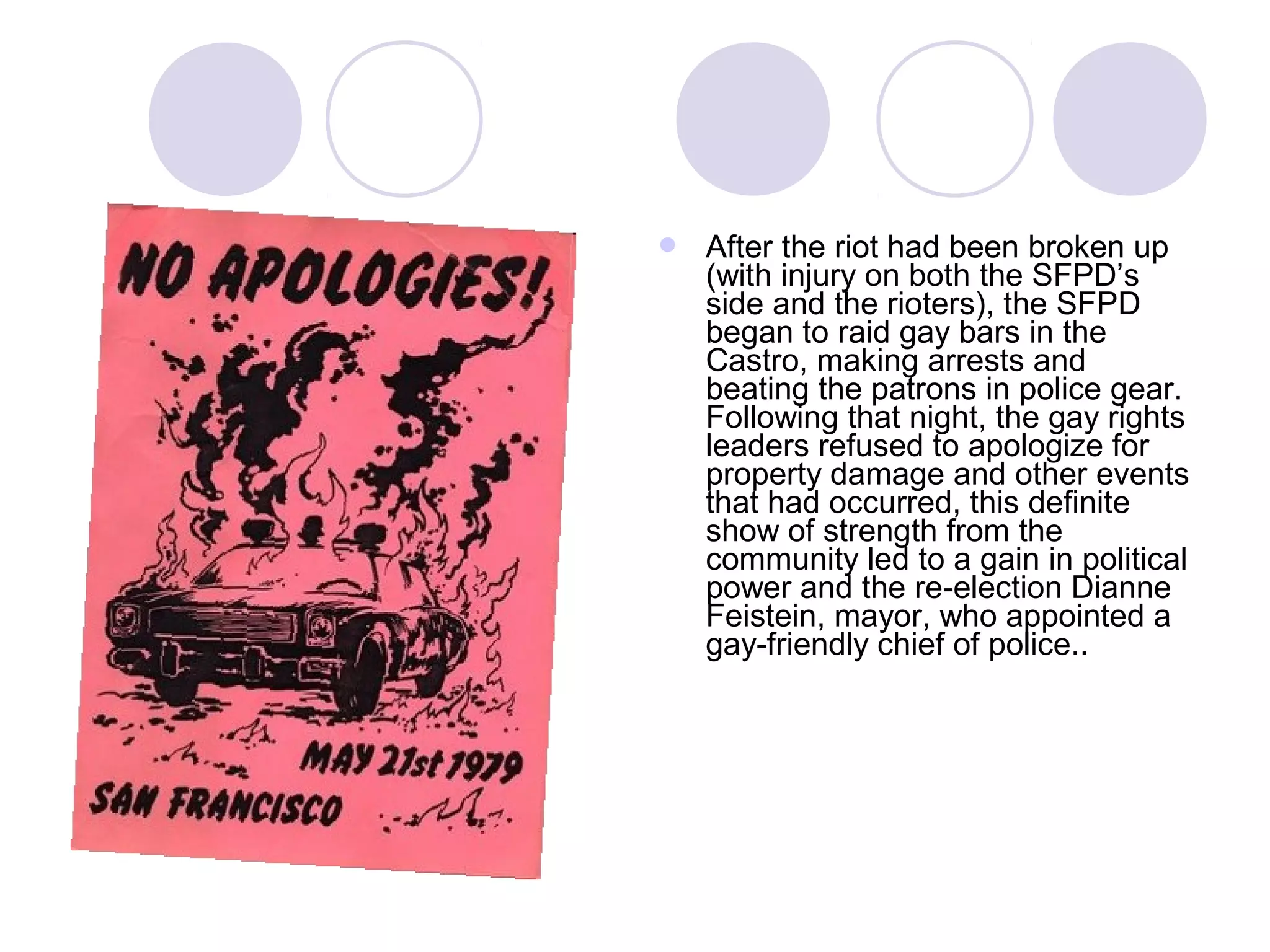  After the riot had been broken up
(with injury on both the SFPD’s
side and the rioters), the SFPD
began to raid gay bars in the
Castro, making arrests and
beating the patrons in police gear.
Following that night, the gay rights
leaders refused to apologize for
property damage and other events
that had occurred, this definite
show of strength from the
community led to a gain in political
power and the re-election Dianne
Feistein, mayor, who appointed a
gay-friendly chief of police..
 