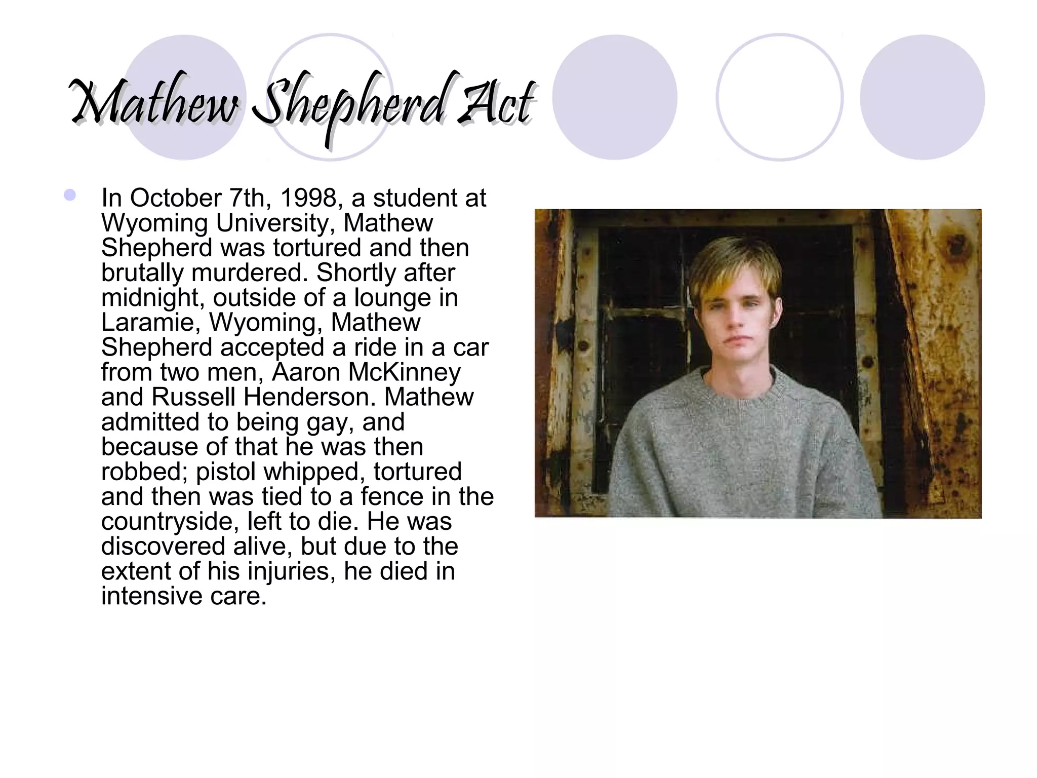 Mathew Shepherd ActMathew Shepherd Act
 In October 7th, 1998, a student at
Wyoming University, Mathew
Shepherd was tortured and then
brutally murdered. Shortly after
midnight, outside of a lounge in
Laramie, Wyoming, Mathew
Shepherd accepted a ride in a car
from two men, Aaron McKinney
and Russell Henderson. Mathew
admitted to being gay, and
because of that he was then
robbed; pistol whipped, tortured
and then was tied to a fence in the
countryside, left to die. He was
discovered alive, but due to the
extent of his injuries, he died in
intensive care.
 