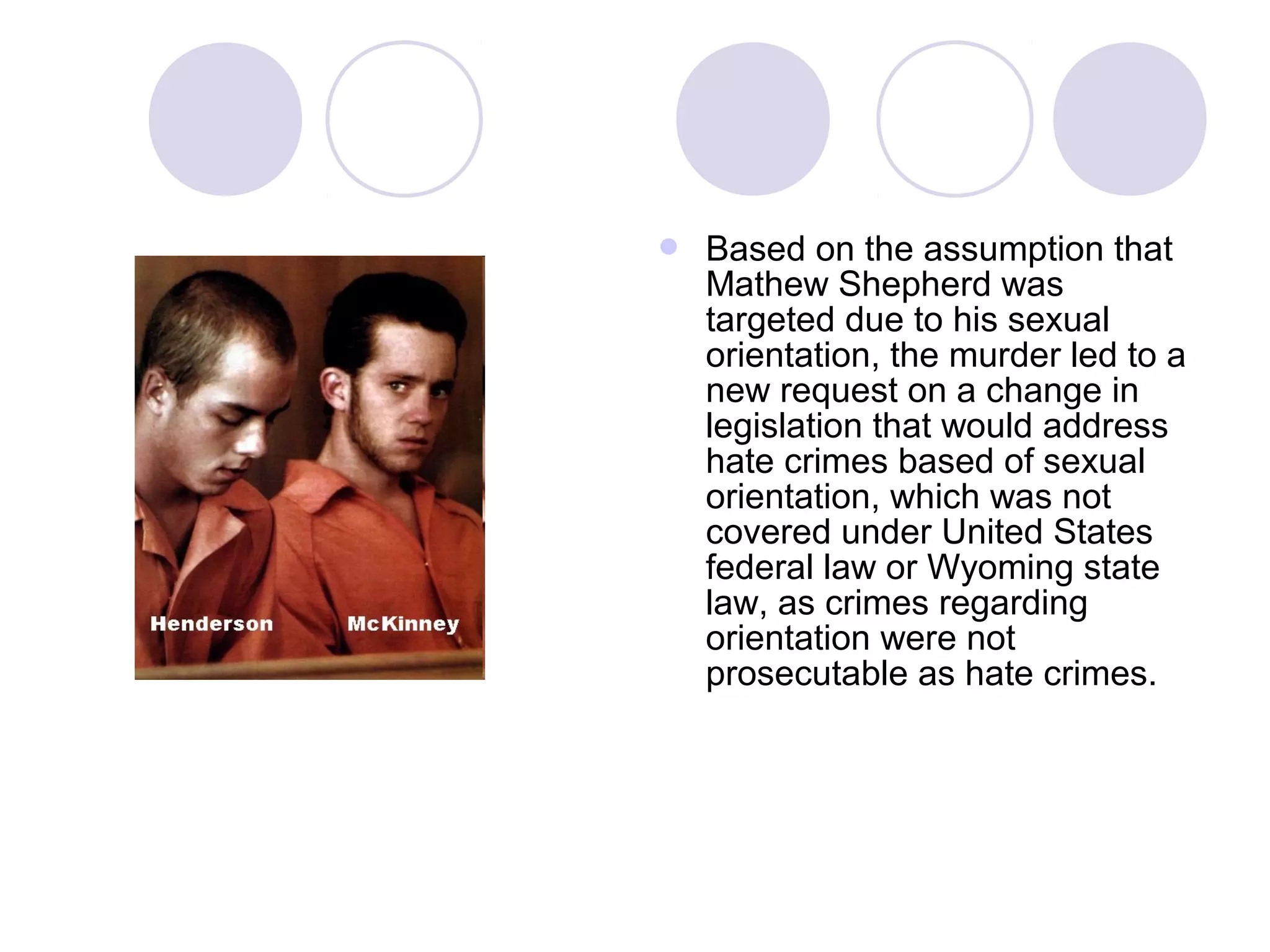  Based on the assumption that
Mathew Shepherd was
targeted due to his sexual
orientation, the murder led to a
new request on a change in
legislation that would address
hate crimes based of sexual
orientation, which was not
covered under United States
federal law or Wyoming state
law, as crimes regarding
orientation were not
prosecutable as hate crimes.
 