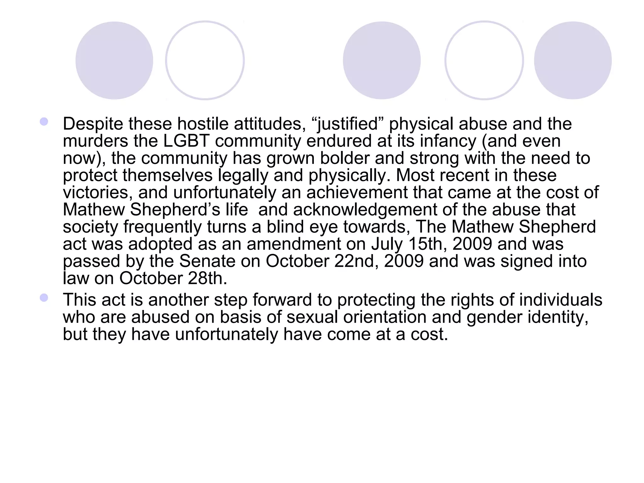  Despite these hostile attitudes, “justified” physical abuse and the
murders the LGBT community endured at its infancy (and even
now), the community has grown bolder and strong with the need to
protect themselves legally and physically. Most recent in these
victories, and unfortunately an achievement that came at the cost of
Mathew Shepherd’s life and acknowledgement of the abuse that
society frequently turns a blind eye towards, The Mathew Shepherd
act was adopted as an amendment on July 15th, 2009 and was
passed by the Senate on October 22nd, 2009 and was signed into
law on October 28th.
 This act is another step forward to protecting the rights of individuals
who are abused on basis of sexual orientation and gender identity,
but they have unfortunately have come at a cost.
 