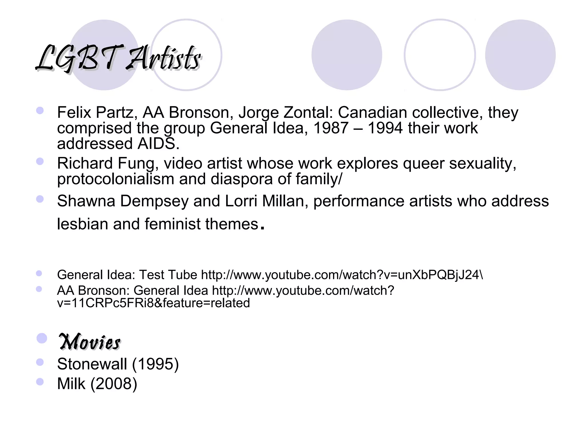LGBT ArtistsLGBT Artists
 Felix Partz, AA Bronson, Jorge Zontal: Canadian collective, they
comprised the group General Idea, 1987 – 1994 their work
addressed AIDS.
 Richard Fung, video artist whose work explores queer sexuality,
protocolonialism and diaspora of family/
 Shawna Dempsey and Lorri Millan, performance artists who address
lesbian and feminist themes.
 General Idea: Test Tube http://www.youtube.com/watch?v=unXbPQBjJ24
 AA Bronson: General Idea http://www.youtube.com/watch?
v=11CRPc5FRi8&feature=related
 MoviesMovies
 Stonewall (1995)
 Milk (2008)
 