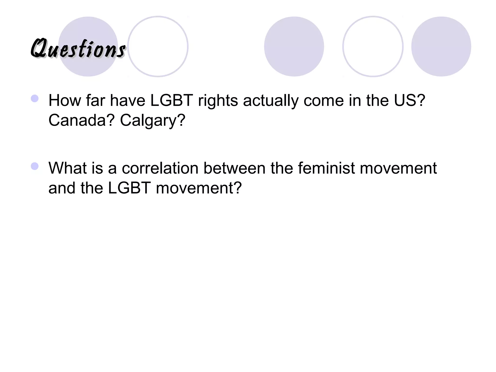 QuestionsQuestions
 How far have LGBT rights actually come in the US?
Canada? Calgary?
 What is a correlation between the feminist movement
and the LGBT movement?
 