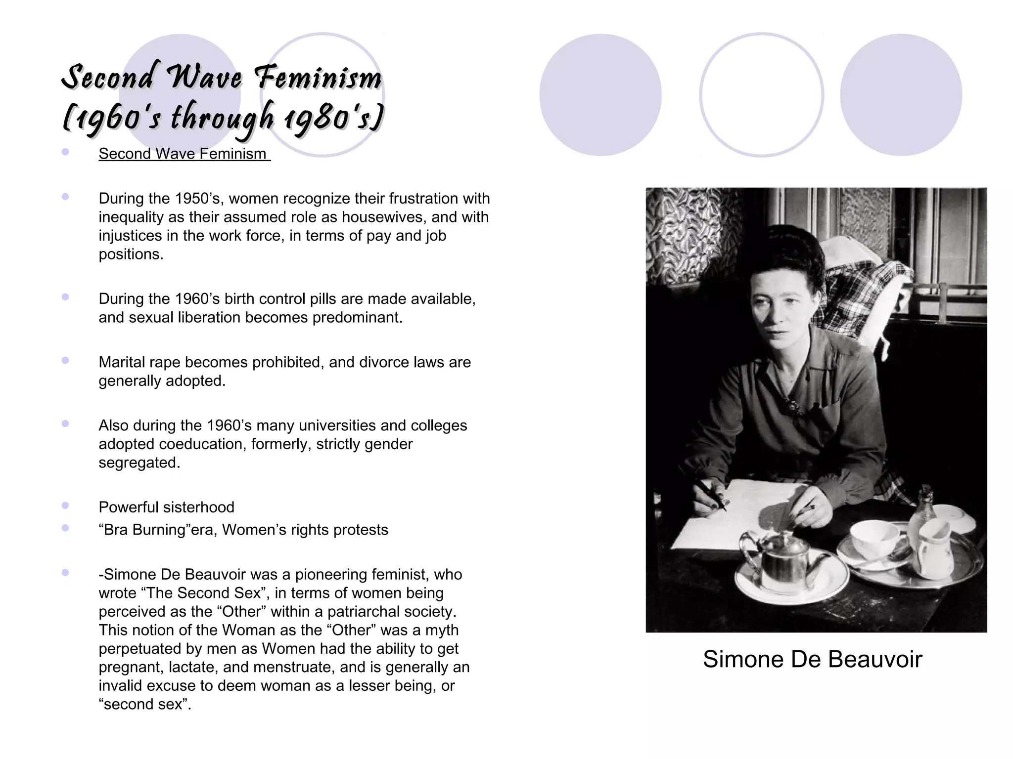 Second Wave FeminismSecond Wave Feminism
(1960’s through 1980’s)(1960’s through 1980’s)
 Second Wave Feminism
 During the 1950’s, women recognize their frustration with
inequality as their assumed role as housewives, and with
injustices in the work force, in terms of pay and job
positions.
 During the 1960’s birth control pills are made available,
and sexual liberation becomes predominant.
 Marital rape becomes prohibited, and divorce laws are
generally adopted.
 Also during the 1960’s many universities and colleges
adopted coeducation, formerly, strictly gender
segregated.
 Powerful sisterhood
 “Bra Burning”era, Women’s rights protests
 -Simone De Beauvoir was a pioneering feminist, who
wrote “The Second Sex”, in terms of women being
perceived as the “Other” within a patriarchal society.
This notion of the Woman as the “Other” was a myth
perpetuated by men as Women had the ability to get
pregnant, lactate, and menstruate, and is generally an
invalid excuse to deem woman as a lesser being, or
“second sex”.
Simone De Beauvoir
 