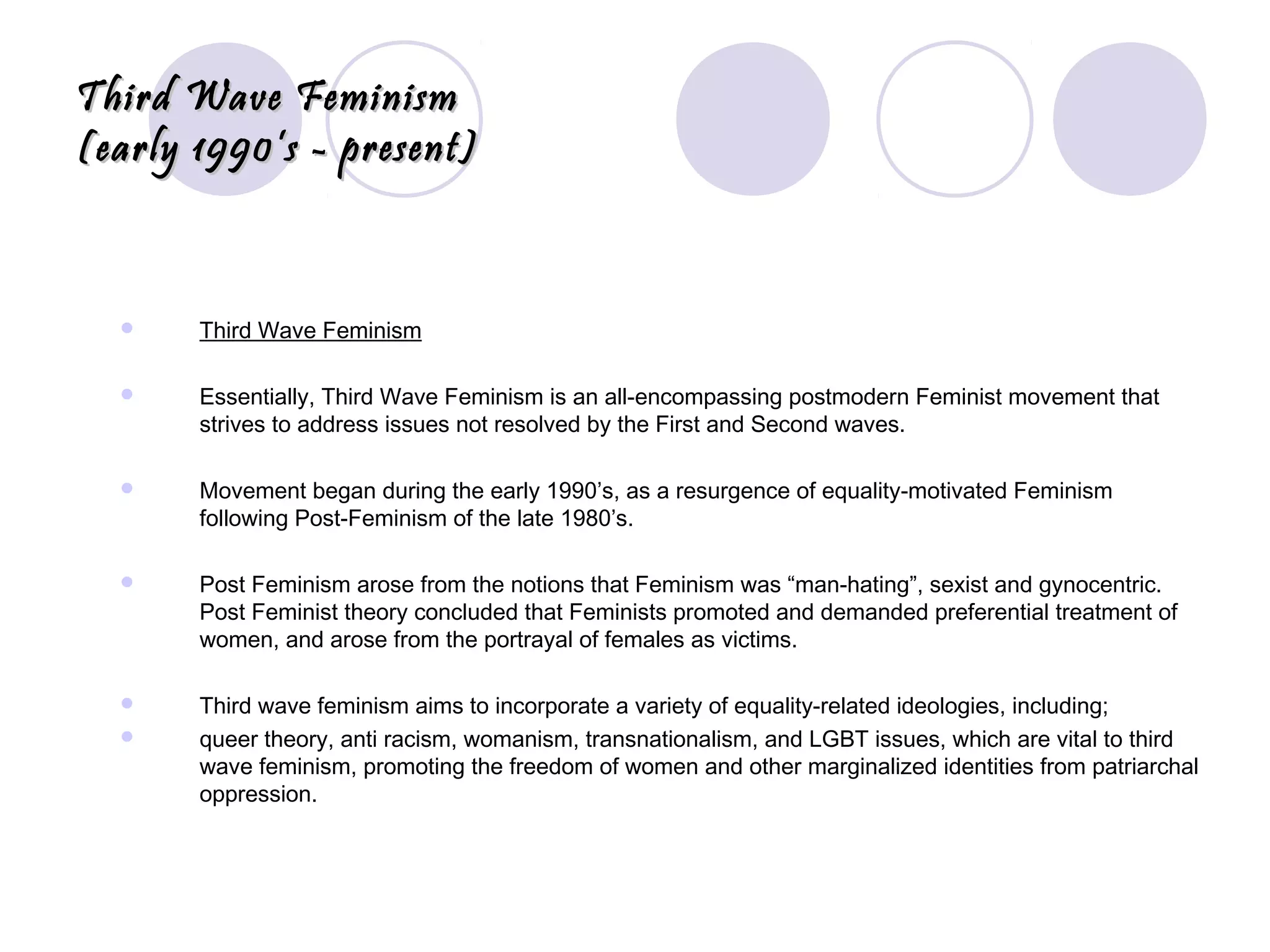 Third Wave FeminismThird Wave Feminism
(early 1990’s - present)(early 1990’s - present)
 Third Wave Feminism
 Essentially, Third Wave Feminism is an all-encompassing postmodern Feminist movement that
strives to address issues not resolved by the First and Second waves.
 Movement began during the early 1990’s, as a resurgence of equality-motivated Feminism
following Post-Feminism of the late 1980’s.
 Post Feminism arose from the notions that Feminism was “man-hating”, sexist and gynocentric.
Post Feminist theory concluded that Feminists promoted and demanded preferential treatment of
women, and arose from the portrayal of females as victims.
 Third wave feminism aims to incorporate a variety of equality-related ideologies, including;
 queer theory, anti racism, womanism, transnationalism, and LGBT issues, which are vital to third
wave feminism, promoting the freedom of women and other marginalized identities from patriarchal
oppression.
 