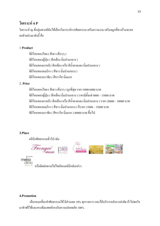13



วิเคราะห์ 4 P
วิเคราะห์ 4p ที่กลุ่มพวกดิฉันได้เลือกวิเคาระห์การศัลยกรรม เสริมความงาม เสริมจมูกที่ทางร้านจะขอ
ยกตัวอย่างมาดังนี้ คือ

1 Product
       ซิลิโคนของไทย ( สีเทา แข็งๆๆ )
       ซิลิโคนของญี่ปุ่น ( สีเหลือง นิ่มปานกลาง )
       ซิลิโคนของเกาหลี ( สีเหลือง หรือ สีน้าตาลแดง นิ่มปานกลาง )
       ซิลิโคนของอเมริกา ( สีขาว นิ่มปานกลาง )
       ซิลิโคนของบราซิล ( สีขาวใส นิ่มมาก
2. Price
       ซิลิโคนของไทย ( สีเทา แข็งๆๆ ) ถูกที่สุด ราคา 5000-6000 บาท
       ซิลิโคนของญี่ปุ่น ( สีเหลือง นิ่มปานกลาง ) ราคามีตั้งแต่ 8000 – 15000 บาท
       ซิลิโคนของเกาหลี ( สีเหลือง หรือ สีน้าตาลแดง นิ่มปานกลาง ) ราคา 20000 – 30000 บาท
       ซิลิโคนของอเมริกา ( สีขาว นิ่มปานกลาง ) ก็ราคา 15000 – 35000 บาท
       ซิลิโคนของบราซิล ( สีขาวใส นิ่มมาก ) 40000 บาท ขึ้นไป



3.Place
       คลินิกศัลยกรรมทั่วไป เช่น




            หรือติดต่อทางเว็ปไซค์ของคลินิกดังกล่าว




4.Promotion
       เลือกหมอที่จะทาศัลยกรรมได้ มีส่วนลด 10% ทุกรายการ และก็มีบริการหลังการผ่าตัด ถ้าไม่พอใจ
มาทาฟรีได้และทางทีมแพทย์รองรับความปลอดภัย 100%
 