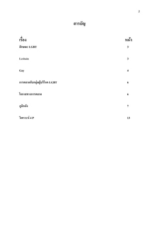 2



                                สารบัญ

เรื่อง                                   หน้า
ลักษณะ LGBT                               3

Lesbain                                   3

Gay                                       4

การตลาดกับกลุ่มผู้บริโภค LGBT             6

โอกาสทางการตลาด                           6

ภูมิหลัง                                  7

วิเคราะห์ 4 P                             13
 