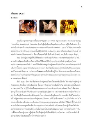 3



ลักษณะ LGBT
Lesbain




          ทอมดี้เลส ถูกเรียกกันมาแต่ดั้งเดิมว่า "อัญจารี" มาจากคาว่า อัญ บวกกับ จารีต ตรงกับภาษาอังกฤษ
ว่า เลสเบี้ยน (Lesbain) แต่คาว่า Lesbian สาหรับผู้หญิงไทยแล้วดูเหมือนจะสร้างความรู้สึกในด้านลบ ทั้งๆ
ที่ก้อเป็นเพียงศัพท์ธรรมดาที่แสดงความหมายชัดเจนดี ในต่างประเทศคาว่า Lesbian ไม่ได้มีความหมายเป็น
ลบเลยจึงบอกได้ว่าเป็นแค่คนไทยเท่านั้นที่รู้สึกว่า คาว่า Lesbian มีความหมายในแง่ลบส่งผลให้ทอม-ดี้ ไม่
ยอมรับว่าตนเองเป็น lesbian ทั้งๆ ที่การเป็นทอมหรือดี้ ก้อคือ หญิงรักหญิง และก้อคือ Lesbian นั่นเอง
          ทอม เป็นหญิงรักหญิงที่ไม่ได้พึงพอใจความเป็นหญิงในตัวเอง การแต่งตัว ก้อจะแต่งตัวไม่ให้มี
ความเป็นหญิงมากนักหรือจะเป็นชายไปเลยก็ได้รวมไปถึงสิ่งของเครื่องประดับด้วยคุณดี้เคยสังเกตุ
พฤติกรรมของ คุณทอมมั้ยค่ะว่า ทอมมีนิสัยที่ห้าวหาญกว่าหญิงสาวทั่วไปแต่ก็ไม่มากมายนักเหตุผลหลักที่
เป็นเช่นนี้ก็เพราะกฏเกณฑ์ ของสังคมและครอบครัว ทาให้เธอทั้งหลายต้องปกปิดเพื่อไม่ให้เกิดผลกระทบ
ต่อชีวิตและหน้าที่การงาน ระดับความเป็นทอมมากหรือน้อยขึ้นอยู่กับระดับการแสดงออกถึงการเป็นชาย
ทอมที่แสดงความเป็นผู้ชายมากก็จะถูกมองว่ามีความเป็นทอมมากเล่าความมายของทอมมาก็มากแล้ว มาดู
ความหมายของ ดี้ กันค่ะ
          คาว่า "Lady" เป็นคาที่ตั้งขึ้นกันเอง ในหมู่ทอมดี้ไทย เมื่อหลายสิบปีที่แล้ว ใช้สาหรับเรียกผู้หญิง ที่
รักชอบทอม เป็นเรื่องยากสาหรับทุกคน ที่จะมองว่าผู้หญิงคนไหนเป็นดี้หรือไม่ เพราะเธอเหล่านี้เป็นหญิง
สาวธรรมดาทั่วไป จะรู้สึกได้ต่อเมื่อเธอแสดงความสนใจทอม ด้วยเสน่หาอย่างชัดเจน ถึงแม้ว่าดี้จะชอบ
ผู้หญิงที่มีความเป็นชาย ก็ไม่ได้หมายความว่าเธอจะชอบผู้ชายในแง่เสน่หาเธอเป็นเพื่อนกับผู้ชายได้ แต่ไม่
สนที่จะเป็นคู่รักกับชายเลย ถึงแม้ว่าชายคนนั้นจะหล่อเหลาหรือดูดีมากแค่ไหน และที่สาคัญดี้ไม่ชอบที่จะ
เข้าใกล้ผู้ชาย ดี้หลายคนบอกว่ามองเห็นผู้ชายจะรู้สึกเฉย ๆ แต่ถ้าได้เห็น ทอมแล้ว จะรู้สึกตื่นเต้น และในใจ
จะแอบกรี๊ดกร๊าด หรือบางคนจะเก็บความรู้สึกไม่อยู่แสดงออกทางสายตาหรือสีหน้าได้ทันที ดี้เป็นสาวที่มี
ความมั่นใจในตนเองสูง เลือกที่จะมีความสุขกับคนรักอย่างเต็มที่ถึงแม้ว่าเขาจะเป็นหญิง ไม่สนใจกับคา
กล่าวหาหรือครหาจากคนรอบข้างจะเห็น ดี้มายมายที่เดินควงกับทอม และไม่สนใจสายตาผู้พบเห็น ว่ากัน
ว่าดี้มีความเป็นหญิงมากกว่าผู้หญิงทั่วไป เป็นผู้หญิงเกินร้อย พิถีพิถันในด้านต่าง ๆ รวมถึงการแต่งตัว ที่
มักจะแต่งตัวให้ทันสมัย เปรี้ยวจี๊ดจ๊าดด้วยความมั่นใจ
 