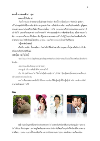 4


ทอมดี้ แบ่งออกเป็น 2 กลุ่ม
         กลุ่มคนที่เป็นวันเวย์
         - ในเรื่องบนเตียงฝ่ายทอมจะเป็นผู้กระทาฝ่ายเดียว ฝ่ายดี้ก้อจะเป็นผู้ถูกกระทาเท่านั้น พูดชัดๆ
เข้าใจง่ายๆ ก้อคือดี้เป็นคนเดียวที่มีความสุขสมสาเร็จความใคร่เพียงคนเดียว ทอมก้อเก็บกดต่อไป ดูดี้สุขสม
อารมณ์หมายแล้วตัวเองก้อสุขใจที่ทาให้คู่ตนเองขึ้นสวรรค์ได้ ทอมบางคนก้อเก็บกดจนอาจจะตายด้านไป
แล้วก้อได้ บางคนก้อแอบช่วยตัวเองด้วยหลายวิธี เช่น แอบเอาเป้าตัวเองเสียดสีกับที่นอน หรือ หมอน หรือ
ต้นขาของคู่นอน ในขณะที่กาลังกระทาให้คู่นอนของตนเอง แบบว่าไม่ให้คู่รู้ว่าแอบช่วยตัวเองด้วยไง หรือ
บางคนก้อจะลุกไปเข้าห้องน้าช่วยตัวเองภายหลัง แบบไหนจะยอดฮิตก้อบอกไม่ได้นะคะ
          กลุ่มคนที่เป็นทูเวย์
         - ในเรื่องบนเตียง ทั้งสองฝ่ายจะช่วยกันทาให้ต่างฝ่ายต่างมีความสุขสุขทั้งคู่ จะผลัดกันทาหรือทา
พร้อมกันก้อเป็นไปได้หมด
เลสเบี้ยน แบ่งได้ดังนี้
         -เลสคิงและควีนจะมีพฤติกรรมบนเตียงแตกต่างกัน แต่เหมือนทอมดี้วันเวย์ คือเลสคิงจะเป็นฝ่ายทา
ฝ่ายเดียว
         -เลสควีนจะเป็นฝ่ายถูกกระทาฝ่ายเดียว
         -เลสทูเวย์ คือ เลสทั่วไปที่มีมาก่อนหน้านี้
         -ไบ คือ คนที่รักและใคร่ได้ทั้งกับผู้หญิงและผู้ชาย ไม่จากัดว่าผู้หญิงพวกนี้จะชอบทอมหรือเลส
แล้วแต่รสนิยมของแต่ละคน
         -เลสไบ คือเลสธรรมดาทั่วไป ที่มัก ชอบ เสน่หาได้ทั้งผู้หญิงที่เป็นผู้หญิงด้วยกัน และตัวเองก้อยัง
สามารถรักชอบผู้ชายได้


Gay




          เกย์ หมายถึงบุคคลที่มีรสนิยมทางเพศแบบรักร่วมเพศเดิมคาว่าเกย์ในภาษาอังกฤษมีความหมาย
ว่า ไร้กังวล มีความสุข ความสาราญใจ เฉียบแหลมและน่าประทับใจ แต่ในทุกวันนี้คาว่าเกย์มีความหมาย
ทางวัฒนธรรมย่อยของคนที่รักเพศเดียวกัน และอาจมีความหมายร่วมกระบวนทัศน์ความเป็นเกย์เช่น
 