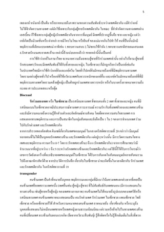 5


เพลงเกย์ หนังเกย์ เป็นต้น หรืออาจหมายถึงภาพรวมของความสัมพันธ์ระหว่างเพศเดียวกัน แม้คาว่าเกย์
ไม่ได้จากัดความทางเพศ แต่มักใช้เฉพาะกับกลุ่มผู้ชายรักเพศเดียวกัน ในขณะ ที่คาจากัดความทางเพศอย่าง
เลสเบี้ยน ก็ใช้เฉพาะกลุ่มผู้หญิงรักเพศเดียวกันจากการที่มนุษย์ มีเพศที่ปรากฎขึ้นคือ ชาย และหญิง แต่ว่า
เกย์เกิดเป็นมิวเตชั่นหรือ ผ่าเหล่า อาจมีโครโมโซม หรือยีนส์ ของแม่มากเกินไปทาให้ คนที่ป็นนั้นมักมี
พฤติกรรมที่เลียนแบบเพศแม่ อาทิเช่น 1.ชอบความสงบ 2.ไม่ชอบใช้กาลัง 3.ชอบธรรมชาติสายลมแสงแดด
4.รักสวยรักงามสะอาดสะอ้าน เหล่านี้ล้วนบ่งบอกแล้วว่า ชายเหล่านี้นั้นเป็นเกย์
         การใช้คาว่าเกย์ในภาษาไทย จะหมายความถึงเฉพาะผู้ชายที่รักร่วมเพศเท่านั้น อย่างไรก็ตาม ผู้ชายที่
รักสองเพศ (รักและมีเพศสัมพันธ์ได้กับทั้งชายและหญิง; ไบเซ็กชวล) ก็มักถูกเรียกว่าเป็นเกย์เช่นกัน
ในประเทศไทยมีการใช้คาว่าเกย์คิงและเกย์ควีน โดยทั่วไปเกย์คิงมักหมายถึงเกย์ที่มีพฤติกรรมทางเพศ
โดยรวมอย่างผู้ชายทั่วไป หรือเกย์ที่ใช้อวัยวะเพศกับทวารหนักของเกย์อื่น และเกย์ควีนมักหมายถึงเกย์ที่ที่มี
พฤติกรรมทางเพศโดยรวมคล้ายผู้หญิง เป็นฝ่ายถูกร่วมเพศทางทวารหนัก หรือในบางครั้งอาจหมายความถึง
กะเทย สาวประเภทสอง หรือตุ๊ด
Bisexual
        รักร่วมสองเพศ หรือ ไบเซ็กชวล เป็นรสนิยมทางเพศ ที่ชอบคนทั้ง 2 เพศ ทั้งชายและหญิง คนที่มี
รสนิยมแบบไบเซ็กชวลอาจมีประสบการณ์ทางเพศ ภาวะอารมณ์ ความรัก กับทั้งเพศตัวเองและเพศตรงข้าม
และยังมีความหมายถึงความรู้สึกส่วนตัวและอัตลักษณ์ทางสังคม โดยยึดจากความสนใจทางเพศ การ
แสดงออกทางพฤติกรรม และการเป็นสมาชิกในกลุ่มสังคมและยังถือเป็น 1 ใน 3 ของการจาแนกเพศ ร่วม
ไปกับรักต่างเพศ และรักเพศเดียวกัน
จากการสารวจของอัลเฟรด คินเซย์เกี่ยวกับเพศของมนุษย์ ในกลางคริสต์ศตวรรษที่ 20 กล่าวว่า มีมนุษย์
หลายคนที่ไม่ได้เป็นบุคคลรักเพศตรงข้าม และรักเพศเดียวกัน แต่อยู่ระหว่างนั้น มีการวัดความสนใจทาง
เพศและพฤติกรรม ความกว้าง 0-7 โดย 0 (รักเพศตรงข้าม) ถึง 6 (รักเพศเดียวกัน) จากการศึกษาพบว่ามี
จานวนมากที่อยู่ระหว่าง 1 ถึง 5 (ระหว่างรักเพศตรงข้ามและรักเพศเดียวกัน) แต่วิธีนี้ก็ได้รับการวิจารณ์ว่า
เลขการวัดยังคงกว้างที่จะอธิบายเพศของมนุษย์ไบเซ็กชวล ได้รับการสังเกตในสังคมมนุษย์หลายสังคมรวม
ไปถึงอาณาจักรสัตว์ด้วย จากประวัติการบันทึก เกี่ยวกับไบเซ็กชวล น่าจะเกิดขึ้นในเวลาเดียวกับ รักร่วมเพศ
และรักเพศเดียวกัน ในคริสต์ศตวรรษที่ 19
transgender
        คนข้ามเพศ เป็นคาที่หมายถึงบุคคล พฤติกรรมและกลุ่มที่มีแนวโน้มทางเพศแตกต่างจากที่เคยเป็น
คนข้ามเพศคือเพศภาวะเพศหนึ่ง (เพศอื่นเช่น ผู้หญิง ผู้ชาย) ที่ไม่สัมพันธ์กับเพศตนเอง (มีการแสดงตนใน
ทางตรงข้าม เช่นผู้ชายหรือผู้หญิง ของเพศทางกายภาพ) คนข้ามเพศไม่ได้หมายถึงรูปแบบของเพศวิธีหรือ
รสนิยมทางเพศ คนข้ามเพศอาจจะแสดงตนเป็น คนรักต่างเพศ รักร่วมเพศ ไบเซ็กชวล แพนเซ็กชวล โพลี
เซ็กชวล หรือเอเซ็กชวลก็ได้ สาหรับความหมายของคนข้ามเพศ อาจหมายถึง เกี่ยวข้องกับ หรือระบุถึง
บุคคลที่แสดงตนไม่เหมือนเพศชายหรือเพศหญิงตามธรรมเนียมนิยม แต่รวมหรือย้ายไปในทางเพศตรงข้าม
คนที่เปลี่ยนเพศ ตรงข้ามกับตอนแรกเกิด (ยึดจากอวัยวะสืบพันธุ์) รู้สึกผิดหรือไม่รู้สึกเติมเต็มในสิ่งที่พวก
 