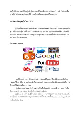 6


เขาเป็นไม่แสดงในเพศที่เป็นอยู่ อย่างในตอนแรกที่เกิดคนข้ามเพศอาจมีลักษณะเป็นปกติ ร่วมกับคนอื่น
อย่างปกติ หรืออาจจะดูแปลกแยกไปจากคนอื่น คนข้ามเพศบางคนก็เป็นคนสองเพศ


การตลาดกับกลุ่มผู้บริโภค LGBT

       ผู้บริโภคที่เป็นเกย์ เลสเบี้ยน ไบเซ็กชวล และคนข้ามเพศ ทาให้เกิดตลาด LGBT รายได้ที่ค่อนข้าง
สูงทาให้กลุ่มนี้เป็นผู้บริโภคที่โดดเด่น และจากการที่หลายประเทศในภูมิภาคเอเชียแปซิฟิก มีทัศนคติที่
ผ่อนคลายลงต่อวัฒนธรรมชาวเกย์ ทาให้ ผู้บริโภคกลุ่ม LGBT เปิดโอกาสที่จะร่ารวยแก่บริษัทต่างๆ และ
Pink Dollar ก็จะเฟี่องฟูต่อไป

โอกาสทางการตลาด




            ผู้บริโภคกลุ่ม LGBT มีลักษณะเชิงประชากรศาสตร์ที่เฉพาะตัวในแง่ที่มีคนทุกเผ่าพันธุ์ อายุ
ระดับรายได้ และนิสัยการใช้จ่ายที่แตกต่างกัน เมื่อตลาดมีความหลากหลายจึงจะดีที่สุดหากตัดสินใจว่าเรา
ต้องการเข้าถึงกลุ่มใดในชุมชน LGBT
           เมื่อพิจารณาการโฆษณาในสื่อของชาวเกย์ในท้องถิ่นพบว่ามี ไดเร็คทอรี ใน Yahoo! หรือใน
นิตยสารอเมริกัน เช่น Out และ DNA ที่เป็นที่นิยมมากในภูมิภาค
         ผู้บริโภคกลุ่ม LGBT เป็นผู้ที่รับเทคโนโลยีใหม่ๆ อย่างรวดเร็ว นักการตลาดที่ฉลาดจะตระหนักถึง
ความชื่นชอบในแกดเจ็ดไฮเทคต่างๆ และเข้าถึงคนกลุ่มนี้ผ่านข้อความสั้น , Location-based Apps และกลุ่ม
โซเชียลเน็ตเวิร์ค ต่างๆ
 