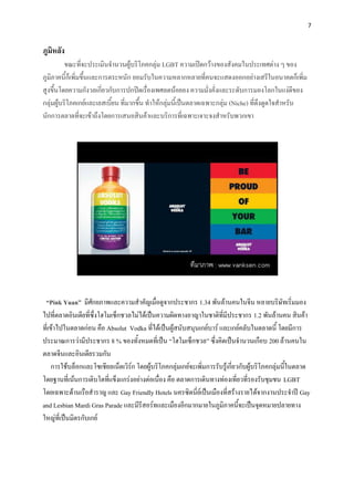 7


ภูมิหลัง
          ขณะที่จะประเมินจานวนผู้บริโภคกลุ่ม LGBT ความเปิดกว้างของสังคมในประเทศต่าง ๆ ของ
ภูมิภาคนี้ก็เพิ่มขึ้นและการตระหนัก ยอมรับในความหลากหลายที่คนจะแสดงออกอย่างเสรีในอนาคตก็เพิ่ม
สูงขึ้นโดยความกังวลเกี่ยวกับการปกปิดเรื่องเพศลดน้อยลง ความมั่งคั่งและระดับการมองโลกในแง่ดีของ
กลุ่มผู้บริโภคเกย์และเลสเบี้ยน ที่มากขึ้น ทาให้กลุ่มนี้เป็นตลาดเฉพาะกลุ่ม (Niche) ที่ดึงดูดใจสาหรับ
นักการตลาดที่จะเข้าถึงโดยการเสนอสินค้าและบริการที่เฉพาะเจาะจงสาหรับพวกเขา




 “Pink Yuan” มีศักยภาพและความสาคัญเมื่อดูจากประชากร 1.34 พันล้านคนในจีน หลายบริษัทเริ่มมอง
ไปที่ตลาดอินเดียที่ซึ่งโฮโมเซ็กชวลไม่ได้เป็นความผิดทางอาญาในชาติที่มีประชากร 1.2 พันล้านคน สินค้า
ที่เข้าไปในตลาดก่อน คือ Absolut Vodka ที่ได้เป็นผู้สนับสนุนเกย์บาร์ และเกย์คลับในตลาดนี้ โดยมีการ
ประมาณการว่ามีประชากร 8 % ของทั้งหมดที่เป็น “โฮโมเซ็กชวล” ซึ่งคิดเป็นจานวนเกือบ 200 ล้านคนใน
ตลาดจีนและอินเดียรวมกัน
     การใช้บล็อกและโซเชียลเน็ตเวิร์ก โดยผู้บริโภคกลุ่มเกย์จะเพิ่มการรับรู้เกี่ยวกับผู้บริโภคกลุ่มนี้ในตลาด
โดยฐานที่เน้นการเติบโตที่แข็งแกร่งอย่างต่อเนื่อง คือ ตลาดการเดินทางท่องเที่ยวที่รองรับชุมชน LGBT
โดยเฉพาะด้านเรือสาราญ และ Gay Friendly Hotels นครซิดนี่ย์เป็นเมืองที่สร้างรายได้จากงานประจาปี Gay
and Lesbian Mardi Gras Parade และมีรีสอร์ทและเมืองอีกมากมายในภูมิภาคนี้จะเป็นจุดหมายปลายทาง
ใหญ่ที่เป็นมิตรกับเกย์
 