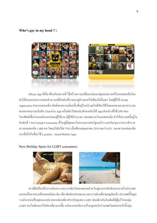 9




Who’s gay in my hood ? :




          iPhone App ที่เกี่ยวข้องกับสถานที่ ได้สร้างความเปลี่ยนแปลงแก่ชุมชนชาวเกย์ในออสเตรเลียโดย
ทาให้พวกเขาสามารถพบปะชาวเกย์ด้วยกันที่อาจจะอยู่ห่างออกไปเพียงไม่กี่เมตร โดยผู้ที่ใช้ Grindr
Application สามารถมองเห็น ลิสต์ของชาวเกย์คนอื่นที่อยู่ในบริเวณใกล้เคียงได้โดยแยกตามระยะทาง และ
พวกเขาสามารถเริ่มต้น Chat ผ่าน App หรือเดินไปพบปะทักทายกันได้ App ดังกล่าวที่ใช้ GPS ของ
โทรศัพท์เพื่อกาหนดตาแหน่งของผู้ใช้งาน มีผู้ใช้ประมาณ 100,000 คนในออสเตรเลีย ทาให้ประเทศนี้อยู่ใน
อันดับที่ 3 ของ Grindr Community ที่ใหญ่ที่สุดของโลกรองจากสหรัฐอเมริกา และอังกฤษ จากการสารวจ
ชาวออสเตรเลีย 1,000 คน โดยบริษัทวิจัย TNS เมื่อเดือนพฤษภาคม 2010 พบว่า 65% ของชาวออสเตรเลีย
กระตือรือร้นที่จะใช้ Location – based Mobile Apps

New Holiday Spots for LGBT consumers:




       ชาวฟิลิปปินส์รักการเดินทาง และการเติบโตของตลาดส่วนใหญ่มาจากนักเดินทางภายในประเทศ
นอกเหนือจากทางเลือกยอดนิยม เช่น เที่ยวพักผ่อนชายทะเล และการท่องเที่ยวผจญภัยแล้ว ประเทศนี้ยังถูก
วางตาแหน่งเป็นจุดหมายปลายทางท่องเที่ยวสาหรับชุ มชน LGBT เช่นเดียวกับอินเดียที่มีผู้บริโภคกลุ่ม
LGBT สนใจเดินทางไปท่องเที่ยวมากขึ้น หลังจากยกเลิกการห้ามบุคคลรักร่วมเพศโดยก่อนหน้านี้กลุ่ม
 