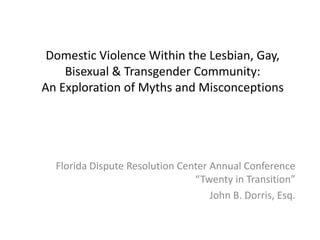 Domestic Violence Within the Lesbian, Gay,
    Bisexual & Transgender Community:
An Exploration of Myths and Misconceptions




  Florida Dispute Resolution Center Annual Conference
                                “Twenty in Transition”
                                    John B. Dorris, Esq.
 