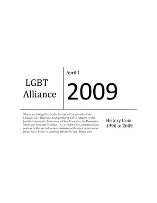 April 1

LGBT
Alliance                            2009
This is an abridged lay leader history of the records of the
Lesbian, Gay, Bisexual, Transgender (LGBT) Alliance of the
Jewish Community Federation of San Francisco, the Peninsula,        History from
Marin and Sonoma Counties. As a reader if you understand any
portion of this record as not consistent with actual occurrences,
                                                                    1996 to 2009
please let us know by emailing lgbt@sfjcf.org. Thank you!
 