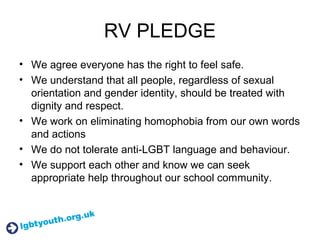 RV PLEDGE
• We agree everyone has the right to feel safe.
• We understand that all people, regardless of sexual
orientation and gender identity, should be treated with
dignity and respect.
• We work on eliminating homophobia from our own words
and actions
• We do not tolerate anti-LGBT language and behaviour.
• We support each other and know we can seek
appropriate help throughout our school community.
 