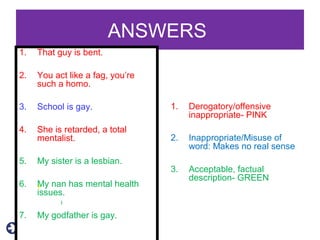 ANSWERS
1. That guy is bent.
2. You act like a fag, you’re
such a homo.
3. School is gay.
4. She is retarded, a total
mentalist.
5. My sister is a lesbian.
6. My nan has mental health
issues.
7. My godfather is gay.
1. Derogatory/offensive
inappropriate- PINK
2. Inappropriate/Misuse of
word: Makes no real sense
3. Acceptable, factual
description- GREEN
 