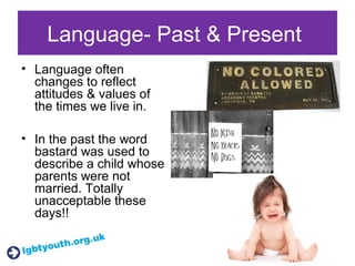 Language- Past & Present
• Language often
changes to reflect
attitudes & values of
the times we live in.
• In the past the word
bastard was used to
describe a child whose
parents were not
married. Totally
unacceptable these
days!!
 