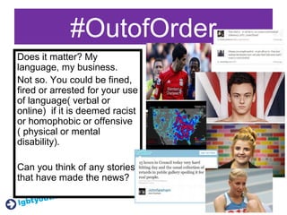 #OutofOrder
Does it matter? My
language, my business.
Not so. You could be fined,
fired or arrested for your use
of language( verbal or
online) if it is deemed racist
or homophobic or offensive
( physical or mental
disability).
Can you think of any stories
that have made the news?
 