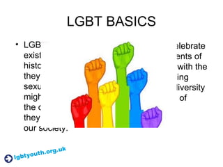 LGBT BASICS
• LGBT people have
existed throughout
history, but because
they often kept their
sexuality secret, we
might be unaware of
the contribution that
they have made to
our society.
• We want to celebrate
the achievements of
LGBT people with the
aim of promoting
equality and diversity
for the benefit of
everyone.
 