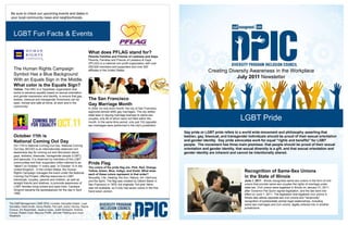 Be sure to check out upcoming events and dates in your local community news and neighborhoods. LGBT Fun Facts & Events Creating Diversity Awareness in the Workplace July 2011 Newsletter LGBT Pride Gay pride or LGBT pride refers to a world wide movement and philosophy asserting that lesbian, gay, bisexual, and transgender individuals should be proud of their sexual orientation and gender identity.  Gay pride advocates work for equal "rights and benefits" for LGBT people.  The movement has three main premises: that people should be proud of their sexual orientation and gender identity, that sexual diversity is a gift, and that sexual orientation and gender identity are inherent and cannot be intentionally altered.  Recognition of Same-Sex Unions in the State of Illinois June 1, 2011 - Illinois recognizes same-sex unions in the form of civil unions that provide same-sex couples the rights of marriage under state law. Civil unions were legalized in Illinois on January 31, 2011, after Governor Pat Quinn signed legislation, and the law went into effect on June 1, 2011. The legislation that legalized civil unions in Illinois also allows opposite-sex civil unions and "reciprocity", recognition of substantially similar legal relationships, including same-sex marriages and civil unions, legally entered into in another jurisdictions. The Staff Management | SMX DPIC includes: Kenyatta Draper, Lupe Gonzalez, Katie Smith, Jenny Reints, Pat Lach, Avery Yancey, Dayna Corona, Jim Keyerleber, Jessica Lewis, Justin Schwartz, Andrew Crouse, Robert Cook, Maurice Proffit, Jennifer Fielding and Lloyd Weathers 