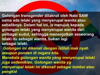 Golongan transgender dilaknat oleh Nabi SAW
sama ada lelaki yang menyerupai wanita atau
sebaliknya. Dalam hal ini, ia merujuk kepada
golongan lelaki yang menyerupai wanita dari
pelbagai sudut, sehingga menonjolkan seseorang
lelaki itu sebagai wanita, bukan lagi
sebagai lelaki.
Golongan ini dikenali dengan istilah mak nyah
ataupun pondan di negara kita.
Manakala golongan wanita yang menyerupai lelaki
juga sedemikian. Golongan wanita yg
menyerupai lelaki ini dikenali sebagai tomboi atau
pengkid
 