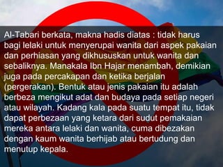 Al-Tabari berkata, makna hadis diatas : tidak harus
bagi lelaki untuk menyerupai wanita dari aspek pakaian
dan perhiasan yang dikhususkan untuk wanita dan
sebaliknya. Manakala Ibn Hajar menambah, demikian
juga pada percakapan dan ketika berjalan
(pergerakan). Bentuk atau jenis pakaian itu adalah
berbeza mengikut adat dan budaya pada setiap negeri
atau wilayah. Kadang kala pada suatu tempat itu, tidak
dapat perbezaan yang ketara dari sudut pemakaian
mereka antara lelaki dan wanita, cuma dibezakan
dengan kaum wanita berhijab atau bertudung dan
menutup kepala.
 