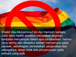 Sheikh Abu Muhammad bin Abi Hamzah berkata :
Zahir lafaz hadith tersebut merupakan tegahan
daripada menyerupai dalam apa jua keadaan, namun
yang sering dan diketahui adalah menyerupai pada
pakaian, sebahagian perwatakan, pergerakan dan
sebagainya, tetapi tidak ada penyerupaan pada
perkara yang baik
 