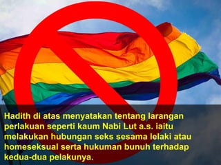 Hadith di atas menyatakan tentang larangan
perlakuan seperti kaum Nabi Lut a.s. iaitu
melakukan hubungan seks sesama lelaki atau
homeseksual serta hukuman bunuh terhadap
kedua-dua pelakunya.
 
