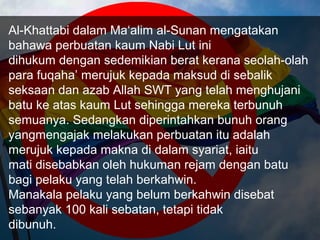 Al-Khattabi dalam Ma‘alim al-Sunan mengatakan
bahawa perbuatan kaum Nabi Lut ini
dihukum dengan sedemikian berat kerana seolah-olah
para fuqaha’ merujuk kepada maksud di sebalik
seksaan dan azab Allah SWT yang telah menghujani
batu ke atas kaum Lut sehingga mereka terbunuh
semuanya. Sedangkan diperintahkan bunuh orang
yangmengajak melakukan perbuatan itu adalah
merujuk kepada makna di dalam syariat, iaitu
mati disebabkan oleh hukuman rejam dengan batu
bagi pelaku yang telah berkahwin.
Manakala pelaku yang belum berkahwin disebat
sebanyak 100 kali sebatan, tetapi tidak
dibunuh.
 
