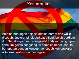 Amalan hubungan sejenis adalah haram dan wajib
dicegah. Justeru, pihak berkuasa tidak boleh berdiam
diri. Sebaliknya mesti mengambil tindakan yang bijak
sebelum gejala songsang itu semakin berleluasa. Ia
bertepatan dengan konsep mencegah kemungkaran
iaitu amal makruf nahi mungkar.
 