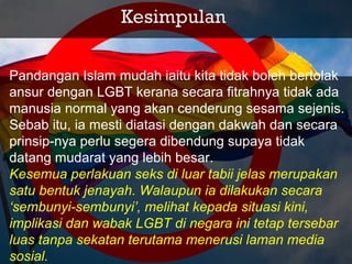 Pandangan Islam mudah iaitu kita tidak boleh bertolak
ansur dengan LGBT kerana secara fitrahnya tidak ada
manusia normal yang akan cenderung sesama sejenis.
Sebab itu, ia mesti diatasi dengan dakwah dan secara
prinsip­nya perlu segera dibendung supaya tidak
datang mudarat yang lebih besar.
Kesemua perlakuan seks di luar tabii jelas merupakan
satu bentuk jenayah. Walaupun ia dilakukan secara
‘sembunyi-sembunyi’, melihat kepada situasi kini,
implikasi dan wabak LGBT di negara ini tetap tersebar
luas tanpa sekatan terutama menerusi laman media
sosial.
 