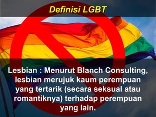 Lesbian : Menurut Blanch Consulting,
lesbian merujuk kaum perempuan
yang tertarik (secara seksual atau
romantiknya) terhadap perempuan
yang lain.
Definisi LGBTDefinisi LGBT
 