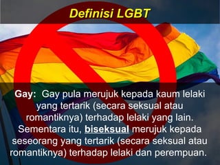 Gay: Gay pula merujuk kepada kaum lelaki
yang tertarik (secara seksual atau
romantiknya) terhadap lelaki yang lain.
Sementara itu, biseksual merujuk kepada
seseorang yang tertarik (secara seksual atau
romantiknya) terhadap lelaki dan perempuan.
Definisi LGBTDefinisi LGBT
 