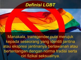 Manakala, transgender pula merujuk
kepada seseorang yang identiti jantina
atau ekspresi jantinanya berlawanan atau
bertentangan dengan norma tradisi serta
ciri fizikal seksualnya.
Definisi LGBTDefinisi LGBT
 