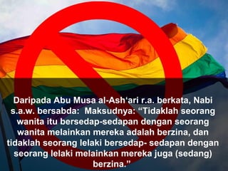 Daripada Abu Musa al-Ash‘ari r.a. berkata, Nabi
s.a.w. bersabda: Maksudnya: “Tidaklah seorang
wanita itu bersedap-sedapan dengan seorang
wanita melainkan mereka adalah berzina, dan
tidaklah seorang lelaki bersedap- sedapan dengan
seorang lelaki melainkan mereka juga (sedang)
berzina.”
 