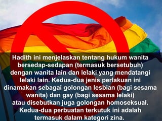 Hadith ini menjelaskan tentang hukum wanita
bersedap-sedapan (termasuk bersetubuh)
dengan wanita lain dan lelaki yang mendatangi
lelaki lain. Kedua-dua jenis perlakuan ini
dinamakan sebagai golongan lesbian (bagi sesama
wanita) dan gay (bagi sesama lelaki)
atau disebutkan juga golongan homoseksual.
Kedua-dua perbuatan terkutuk ini adalah
termasuk dalam kategori zina.
 