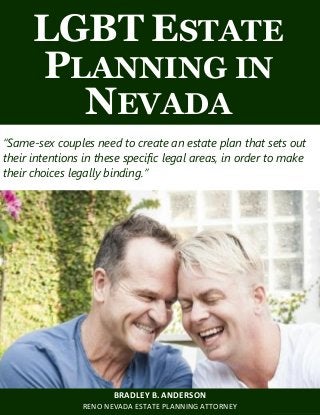 LGBT Estate Planning in Nevada www.wealth-counselors.com 1
LGBT ESTATE
PLANNING IN
NEVADA
“Same-sex couples need to create an estate plan that sets out
their intentions in these specific legal areas, in order to make
their choices legally binding.”
BRADLEY B. ANDERSON
RENO NEVADA ESTATE PLANNING ATTORNEY
 