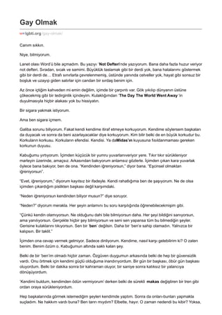 Gay Olmak 
lgbti.org /gay-olmak/ 
Canım sıkkın. 
Niye, bilmiyorum. 
Lanet olası Word’ü bile açmadım. Bu yazıyı ‘Not Defteri‘nde yazıyorum. Bana daha fazla huzur veriyor 
not defteri. Sıradan, sıcak ve samimi. Büyüklük taslamak gibi bir derdi yok, bana hatalarımı göstermek 
gibi bir derdi de… Etrafı sınırlarla çevrelenmemiş, üstünde yanında cetveller yok, hayat gibi sonsuz bir 
boşluk ve uzayıp giden satırlar için candan bir sırdaş benim için. 
Az önce içtiğim kahveden mi emin değilim, içimde bir çarpıntı var. Gök yıkılıp dünyanın üstüne 
çökecekmiş gibi bir tedirginlik içindeyim. Kulaklığımdan ‘The Day The World Went Away ‘in 
duyulmasıyla hiçbir alakası yok bu hissiyatın. 
Bir sigara yakmak istiyorum. 
Ama ben sigara içmem. 
Galiba sorunu biliyorum. Fakat kendi kendime itiraf etmeye korkuyorum. Kendime söylersem başkaları 
da duyacak ve sonra da beni azarlayacaklar diye korkuyorum. Kim bilir belki de en büyük korkudur bu. 
Korkuların korkusu. Korkuların efendisi. Kendisi. Ya daMidas’ın kuyusuna fısıldanmaması gereken 
korkunun duyusu. 
Kabuğumu yırtıyorum. İçimden küçücük bir yumru yuvarlanıveriyor yere. Tıkır tıkır sürükleniyor 
marleyin üzerinde, amaçsız. Arkasından bakıyorum anlamsız gözlerle. İçimden çıkan kara yuvarlak 
öylece bana bakıyor, ben de ona. “Kendinden iğreniyorsun,” diyor bana. “Eşcinsel olmaktan 
iğreniyorsun”. 
“Evet, iğreniyorum,” diyorum kayıtsız bir ifadeyle. Kendi rahatlığıma ben de şaşıyorum. Ne de olsa 
içimden çıkardığım pislikten başkası değil karşımdaki. 
“Neden iğreniyorsun kendinden biliyor musun?” diye soruyor. 
“Neden?” diyorum merakla. Her şeyin anlamını bu soru karşılığında öğrenebilecekmişim gibi. 
“Çünkü kendin olamıyorsun. Ne olduğunu dahi bile bilmiyorsun daha. Her şeyi bildiğini sanıyorsun, 
ama yanılıyorsun. Gerçekte hiçbir şey bilmiyorsun ve seni sen yapansa tüm bu bilmediğin şeyler. 
Gerisine kulaklarını tıkıyorsun. Sen bir ‘ben‘ değilsin. Daha bir ‘ben’e sahip olamadın. Yalnızca bir 
kalıpsın. Bir taklit.” 
İçimden ona cevap vermek gelmiyor. Sadece dinliyorum. Kendime, nasıl karşı gelebilirim ki? O zaten 
benim. Benim özüm o. Kabuğumun altında saklı kalan şey. 
Belki de bir ‘ben’im olmadı hiçbir zaman. Özgüven duygumun arkasında belki de hep bir güvensizlik 
vardı. Onu örtmek için kendimi güçlü olduğuma inandırıyordum. Bir gün bir başkası, öbür gün başkası 
oluyordum. Belki bir dakika sonra bir kahraman oluyor, bir saniye sonra katıksız bir yalancıya 
dönüşüyordum. 
‘Kendimi buldum, kendimden ödün vermiyorum’ derken belki de sürekli makas değiştiren bir tren gibi 
ordan oraya sürükleniyordum. 
Hep başkalarında görmek istemediğim şeyleri kendimde yaptım. Sonra da onları-bunları yapmakla 
suçladım. Ne hakkım vardı buna? Ben tanrı mıydım? Elbette, hayır. O zaman nedendi bu kibir? Yoksa, 
 